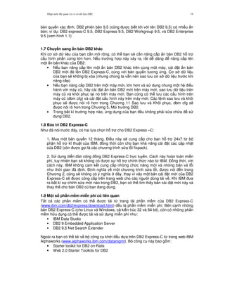 Nh p môn H qu n tr c s d li u DB2 19
b n quy n xác nh. DB2 phiên b n 9.5 (c0ng c bi t t i v i tên DB2 9.5) có nhi u n
b n; ví d : DB2 express-C 9.5, DB2 Express 9.5, DB2 Workgroup 9.5, và DB2 Enterprise
9.5 (xem hình 1.1)
1.7 Chuy n sang $n b n DB2 khác
Khi c s d li u c a b n c n m r ng, có th b n s/ c n nâng c p n b n DB2 h. tr
c u hình ph n c ng l n h n. N u tr ng h p này x y ra, r t d dàng nâng c p lên
m t n b n khác c a DB2:
• N u b n nâng c p lên m t n b n DB2 khác trên cùng m t máy, cài t n b n
DB2 m i è lên DB2 Express-C, cùng v i b n quy n t ng ng. C s d li u
c a b n s/ không b xóa (nh ng chúng ta v-n nên sao l u c s d li u tr c khi
nâng c p).
• N u b n nâng c p DB2 trên m t máy m i, l n h n và s d ng chung m t h i u
hành v i máy c0, hãy cài t n b n DB2 m i trên máy m i, sao l u d li u trên
máy c0 và khôi ph c l i nó trên máy m i. B n c0ng có th l u các c u hình trên
máy c0 (dbm cfg) và cài t c u hình này trên máy m i. Các l nh sao l u và khôi
ph c s/ c nói rõ h n trong Ch ng 11 Sao l u và Khôi ph c, dbm cfg s/
c nói rõ h n trong Ch ng 5, Môi tr ng DB2.
• Trong b t kì tr ng h p nào, ng d ng c a b n u không ph i s a ch a s
d ng DB2.
1.8 B o trì DB2 Express-C
Nh ã nói tr c ây, có hai l a ch'n h. tr cho DB2 Express –C:
1. Mua m t b n quy n 12 tháng. $i u này s/ cung c p cho b n h. tr 24x7 t, b
ph n h. tr k thu t c a IBM, ng th i còn cho b n kh n ng cài t các c p nh t
c a DB2 (còn c g'i là các ch ng trình s a l.i fixpack).
2. S d ng di n àn c ng ng DB2 Express-C tr c tuy n. Cách này hoàn toàn mi n
phí, tuy nhiên b n s/ không có c s h. tr chính th c nào t, IBM. $ ng th i, v i
cách này, IBM không cam k t cung c p nh ng ch c n ng m i và nh ng b n vá l.i
nh th i gian ã nh. $ nh ngh a v m t ch ng trình s a l.i, c nói n trong
Ch ng 2, c0ng s/ không có ý ngh a ây, thay vì v y m t b n cài t m i c a DB2
Express-C s/ c c0ng c p trên trang web cho các ng i dùng t i v . Khi IBM a
ra b t kì s ch!nh s a m i nào trong DB2, b n có th tìm th y b n cài t m i này và
thay th cho b n DB2 c0 b n ang dùng.
1.9 M t s ph n m#m mi+n phí có liên quan
T t c các ph n m m có th c t i t, trang t i ph n m m c a DB2 Express-C
(www.ibm.com/db2/express/download.html) u là ph n m m mi n phí. Bên c nh nh ng
b n DB2 Express-C (cho Linux và Windows, c ki n trúc 32 và 64 bit), còn có nh ng ph n
m m h u d ng có th c t i và s d ng mi n phí nh :
• IBM Data Studio
• DB2 9 Embedded Application Server
• DB2 9.5 Net Search Extender
Ngoài ra b n có th t i v b công c kh i u d a trên DB2 Express-C t, trang web IBM
Alphaworks (www.alphaworks.ibm.com/datamgmt). B công c này bao g m:
• Starter toolkit for DB2 on Rails
• Web 2.0 Starter Toolkits for DB2
 