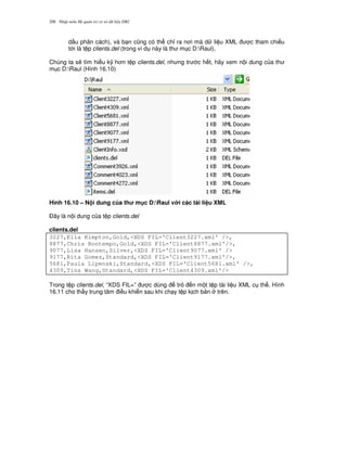 Nh p môn H qu n tr c s d li u DB2200
d u phân cách), và b n c0ng có th ch! ra n i mà d li u XML c tham chi u
t i là t p clients.del (trong ví d này là th m c D:Raul).
Chúng ta s/ tìm hi u k( h n t p clients.del, nh ng tr c h t, hãy xem n i dung c a th
m c D:Raul (Hình 16.10)
Hình 16.10 – N i dung c a th m c D:Raul v i các tài li u XML
$ây là n i dung c a t p clients.del
clients.del
3227,Ella Kimpton,Gold,<XDS FIL='Client3227.xml' />,
8877,Chris Bontempo,Gold,<XDS FIL='Client8877.xml'/>,
9077,Lisa Hansen,Silver,<XDS FIL='Client9077.xml' />
9177,Rita Gomez,Standard,<XDS FIL='Client9177.xml'/>,
5681,Paula Lipenski,Standard,<XDS FIL='Client5681.xml' />,
4309,Tina Wang,Standard,<XDS FIL='Client4309.xml'/>
Trong t p clients.del, “XDS FIL=” c dùng tr n m t t p tài li u XML c th . Hình
16.11 cho th y trung tâm i u khi n sau khi ch y t p k ch b n trên.
 
