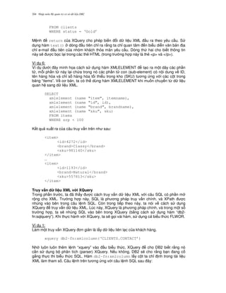 Nh p môn H qu n tr c s d li u DB2204
FROM clients
WHERE status = ‘Gold’
M nh return c a XQuery cho phép bi n i d li u XML u ra theo yêu c u. S
d ng hàm text() dòng u tiên ch! ra r&ng ta ch! quan tâm n bi u di n v n b n a
ch! e-mail u tiên c a nhóm khách th a mãn yêu c u. Dòng th hai cho bi t thông tin
này s/ c b'c l i trong các th2 HTML (trong tr ng h p này là th2 <p> và </p>).
Ví d 6:
Ví d d i ây minh h'a cách s d ng hàm XMLELEMENT t o ra m t dãy các ph n
t , m.i ph n t này l i ch a trong nó các ph n t con (sub-element) có n i dung v ID,
tên hàng hóa và ch! s hàng hóa t i thi u trong kho (SKU) t ng ng v i các c t trong
b ng “items”. V c b n, ta có th dùng hàm XMLELEMENT khi mu n chuy n t, d li u
quan h sang d li u XML.
SELECT
xmlelement (name “item”, itemname),
xmlelement (name “id”, id),
xmlelement (name “brand”, brandname),
xmlelement (name “sku”, sku)
FROM items
WHERE srp < 100
K t qu xu t ra c a câu truy v n trên nh sau:
<item>
<id>4272</id>
<brand>Classy</brand>
<sku>981140</sku>
</item>
…
<item>
<id>1193</id>
<brand>Natural</brand>
<sku>557813</sku>
</item>
Truy v$n d li u XML v i XQuery
Trong ph n tr c, ta ã th y c cách truy v n d li u XML v i câu SQL có ph n m
r ng cho XML. Tr ng h p này, SQL là ph ng pháp truy v n chính, và XPath c
nhúng vào bên trong câu l nh SQL. Còn trong ti p theo này, ta nói v cách s d ng
XQuery truy v n d li u XML. Lúc này, XQuery là ph ng pháp chính, và trong m t s
tr ng h p, ta s/ nhúng SQL vào bên trong XQuery (b&ng cách s d ng hàm “db2-
fn:sqlquery”). Khi th c hành v i XQuery, ta s/ g'i vài hàm, s d ng c bi u th c FLWOR.
Ví d 1:
Làm m t truy v n XQuery n gi n là l y d li u liên l c c a khách hàng.
xquery db2-fn:xmlcolumn(‘CLIENTS.CONTACT’)
Nh luôn luôn thêm l nh “xquery” vào u bi u th c, XQuery cho DB2 bi t r&ng nó
c n s d ng b phân tích (parser) XQuery. N u không, DB2 s/ cho r&ng b n ang c
g%ng th c thi bi u th c SQL. Hàm db2-fn:xmlcolumn l y c t ta ch! nh trong tài li u
XML làm tham s . Câu l nh trên t ng ng v i câu l nh SQL sau ây:
 