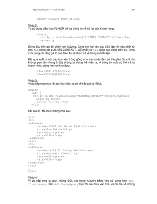 Nh p môn H qu n tr c s d li u DB2 205
SELECT contact FROM clients
Ví d 2:
Ta s d ng bi u th c FLWOR l y thông tin v s fax c a khách hàng.
xquery
for $y in db2-fn:xmlcolumn(‘CLIENTS.CONTACT’)/Client/fax
return $y
Dòng u tiên g'i b phân tích XQuery. Dòng th hai yêu c u DB2 l p h t các ph n t
con fax trong c t CLIENTS.CONTACT. M.i ph n t fax c l u trong bi n $y. Dòng
cu i cùng nói r&ng giá tr c a bi n $y s/ c tr v trong m.i l n l p.
K t qu xu t ra c a câu truy v n trông gi ng nh sau (m c nh có th g m a ch! c a
không gian tên nh ng ây chúng ta không th hi n ra, vì thông tin xu t có th tr i ra
thành nhi u dòng nên h i khó 'c):
<fax>4081112222</fax>
<fax>5559998888</fax>
Ví d 3:
Ví d ti p theo truy v n d li u XML và tr v k t qu là HTML
xquery
<ul> {
for $y in db2-fn:xmlcolumn(‘CLIENTS.CONTACT’)/Client/Address
order by $y/zip
return <li>{$y}</li>
</ul>
K t qu HTML tr v trông nh sau:
<ul>
<li>
<address>
<street>9407 Los Gatos Blvd.</street>
<city>Los Gatos</city>
<state>ca</state>
<zip>95302</zip>
</address>
</li>
<li>
<address>
<street>4209 El Camino Real</street>
<city>Mountain View</city>
<state>CA</state>
<zip>95302</zip>
</address>
</li>
…
</ul>
Ví d 4:
Ví d ti p theo là cách nhúng SQL vào trong XQuery b&ng vi c s d ng hàm db2-
fn:sqlquery. Hàm db2-fn:sqlquery th c thi câu truy v n SQL và ch! tr v nh ng
 