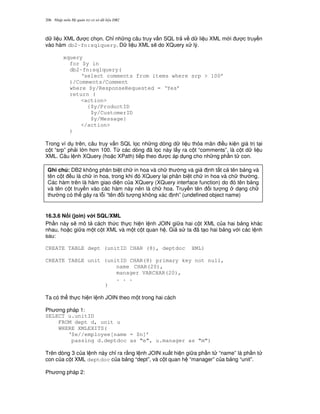 Nh p môn H qu n tr c s d li u DB2206
d li u XML c ch'n. Ch! nh ng câu truy v n SQL tr v d li u XML m i c truy n
vào hàm db2-fn:sqlquery. D li u XML s/ do XQuery x lý.
xquery
for $y in
db2-fn:sqlquery(
‘select comments from items where srp > 100’
)/Comments/Comment
where $y/ResponseRequested = ‘Yes’
return (
<action>
{$y/ProductID
$y/CustomerID
$y/Message}
</action>
)
Trong ví d trên, câu truy v n SQL l'c nh ng dòng d li u th a mãn i u ki n giá tr t i
c t “srp” ph i l n h n 100. T, các dòng ã l'c này l y ra c t “comments”, là c t d li u
XML. Câu l nh XQuery (ho c XPath) ti p theo c áp d ng cho nh ng ph n t con.
16.3.6 N i (join) v i SQL/XML
Ph n này s/ mô t cách th c th c hi n l nh JOIN gi a hai c t XML c a hai b ng khác
nhau, ho c gi a m t c t XML và m t c t quan h . Gi s ta ã t o hai b ng v i các l nh
sau:
CREATE TABLE dept (unitID CHAR (8), deptdoc XML)
CREATE TABLE unit (unitID CHAR(8) primary key not null,
name CHAR(20),
manager VARCHAR(20),
. . .
)
Ta có th th c hi n l nh JOIN theo m t trong hai cách
Ph ng pháp 1:
SELECT u.unitID
FROM dept d, unit u
WHERE XMLEXITS(
‘$e//employee[name = $n]’
passing d.deptdoc as “e”, u.manager as “m”)
Trên dòng 3 c a l nh này ch! ra r&ng l nh JOIN xu t hi n gi a ph n t “name” là ph n t
con c a c t XML deptdoc c a b ng “dept”, và c t quan h “manager” c a b ng “unit”.
Ph ng pháp 2:
Ghi chú: DB2 không phân bi t ch in hoa và ch th ng và gi nh t t c tên b ng và
tên c t u là ch in hoa, trong khi ó XQuery l i phân bi t ch in hoa và ch th ng.
Các hàm trên là hàm giao di n c a XQuery (XQuery interface function) do ó tên b ng
và tên c t truy n vào các hàm này nên là ch hoa. Truy n tên i t ng d ng ch
th ng có th gây ra l.i “tên i t ng không xác nh” (undefined object name)
 