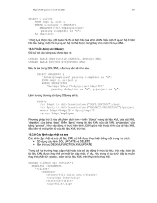 Nh p môn H qu n tr c s d li u DB2 207
SELECT u.unitID
FROM dept d, unit u
WHERE u.manager = XMLCAST(
XMLQUERY(‘$e//employee/name’
passing d.deptdoc as “e”)
AS char(20))
Trong l a ch'n này, c t quan h thì bên trái c a l nh JOIN. N u c t có quan h bên
trái d u b&ng, m t ch! m c quan h có th c dùng thay cho m t ch! m c XML.
16.3.7 N i (Join) v i XQuery
Gi s có các b ng sau c t o ra:
CREATE TABLE dept(unitID CHAR(8), deptdoc XML)
CREATE TABLE project(projectdoc XML)
N u ta s d ng SQL/XML, câu truy v n s/ nh sau:
SELECT XMLQUERY (
‘$d/delp/employee’ passing d.deptdoc as “d”)
FROM dept d, project p
WHERE XMLEXISTS(
‘$e/dept[@deptID=$p/project/deptID]’
passing d.deptdoc as “e”, p.project as “p”)
L nh t ng ng s d ng XQuery s/ là:
xquery
for $dept in db2-fn:xmlcolumn(“DEPT.DEPTDOC”)/dept
for $proj in db2-fn:xmlcolumn(“PROJECT.PROJECTDOC”)/project
where $dept/@deptID = $proj/deptID
return $dept/employee
Ph ng pháp th 2 này d phiên d ch h n – bi n “$dept” mang tài li u XML c a c t XML
“deptdoc” c a b ng “dept”. Bi n “$proj” mang tài li u XML c a c t XML “projectdoc” c a
b ng “project”. Nh v y dòng 4 th c hi n l nh JOIN gi a m t thu c tính c a tài li u XML
u tiên và m t ph n t c a tài li u XML th hai.
16.3.8 Các l nh c p nh t và xóa
Các l nh c p nh t và xóa d li u XML có th c th c hi n b&ng m t trong hai cách:
S d ng câu l nh SQL UPDATE và DELETE
G'i th t c DB2XMLFUNCTION.XMLUPDATE
Trong c hai tr ng h p, c p nh t ho c xóa s/ tác ng m c tài li u; th t v y, toàn b
tài li u XML c thay th v i m t l n c p nh t. Ví d , n u trong ví d d i ây ta mu n
thay th ph n t <state>, toàn b tài li u XML trên th c t b thay th .
UPDATE clients SET contact=(
xmlparse (documment
‘<Client>
<address>
<street>5401 Julio ave.</street>
<city>San Jose</city>
<state>CA</state>
<zip>95116</zip>
 