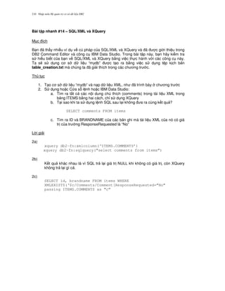 Nh p môn H qu n tr c s d li u DB2210
Bài t p nhanh #14 – SQL/XML và XQuery
M c ích
B n ã th y nhi u ví d v cú pháp c a SQL/XML và XQuery và ã c gi i thi u trong
DB2 Command Editor và công c IBM Data Studio. Trong bài t p này, b n hãy ki m tra
s hi u bi t c a b n v SQL/XML và XQuery b&ng vi c th c hành v i các công c này.
Ta s/ s d ng c s d li u “mydb” c t o ra b&ng vi c s d ng t p k ch b n
table_creation.txt mà chúng ta ã gi i thích trong các ch ng tr c.
Th t c
1. T o c s d li u “mydb” và n p d li u XML, nh ã trình bày ch ng tr c
2. S d ng ho c C a s l nh ho c IBM Data Studio:
a. Tìm ra t t c các n i dung chú thích (comments) trong tài li u XML trong
b ng ITEMS b&ng hai cách, ch! s d ng XQuery
b. T i sao khi ta s d ng l nh SQL sau l i không a ra cùng k t qu ?
SELECT comments FROM items
c. Tìm ra ID và BRANDNAME c a các b n ghi mà tài li u XML c a nó có giá
tr c a tr ng ResponseRequested là “No”
L i gi i
2a)
xquery db2-fn:xmlcolumn(‘ITEMS.COMMENTS’)
xquery db2-fn:sqlquery(“select comments from items”)
2b)
K t qu khác nhau là vì SQL tr l i giá tr NULL khi không có giá tr , còn XQuery
không tr l i gì c .
2c)
SELECT id, brandname FROM items WHERE
XMLEXISTS(‘$c/Comments/Comment[ResponseRequested=”No”
passing ITEMS.COMMENTS as “c”
 