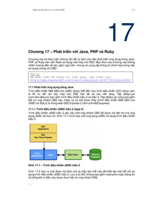 Nh p môn H qu n tr c s d li u DB2 211
17Ch ng 17 – Phát tri n v i Java, PHP và Ruby
Ch ng này s/ th o lu n nh ng v n c b n c a vi c phát tri n ng d ng trong Java,
PHP và Ruby trên n n Rails s d ng m t máy ch DB2. M c ích c a ch ng này không
nh&m h ng d-n v các ngôn ng trên, nh ng nó cung c p thông tin thích h p trong vi c
s d ng chúng v i DB2.
17.1 Phát tri n &ng d ng b7ng Java
Trình i u khi n IBM DB2 cho JDBC ( c bi t n nh trình i u khi n JCC) c xem
là t i u i v i các máy ch DB2 trên t t c các n n t ng. T p db2jcc.jar
(com.ibm.db2.jcc) bao g m trình i u khi n ki u 2 và ki u 4. T p db2jcc.jar c0ng bao g m
b t c máy khách DB2 nào, ho c nó có th c th y (trình i u khi n IBM DB2 cho
JDBC và SQLJ) t, trang web DB2 Express-C (ibm.com/db2/express)
17.1.1 Trình i#u khi n JDBC ki u 2 (type 2)
Trình i u khi n JDBC ki u 2 yêu c u m t máy khách DB2 ã c cài t n i mà ng
d ng JDBC s/ th c thi. Hình 17.1 minh h'a m t ng d ng JDBC s d ng trình i u khi n
ki u 2.
Hình 17.1 – Trình i#u khi n JDBC ki u 2
Hình 17.2 a ra m t o n mã l nh cho ta th y làm th nào thi t l p m t k t n i s
d ng trình i u khi n JDBC ki u 2. L u ý là URL không bao g m hostname ho c thông tin
v c ng b i vì i u này c th c hi n t, máy khách DB2.
...
Chú ý:
bi t thêm v thông tin liên quan, xem video t i:
http://www.channeldb2.com/video/video/show?id=807741:Video:4402
 