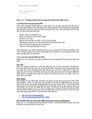 Nh p môn H qu n tr c s d li u DB2 213
catch (Exception e)
throw e;
}
...
Hình 17.4 – Thi t l p m t k t n i s d ng trình i#u khi n JDBC ki u 4
17.2 Phát tri n &ng d ng b7ng PHP
PHP (PHP Hypertext Preprocessor) là m t ngu n m , là ngôn ng k ch b n c l p v
n n t ng c thi t k cho vi c phát tri n ng d ng Web. $ó là m t trong nh ng ngôn
ng web c tri n khai r ng rãi nh t trên th gi i hi n nay. Tính ph bi n c a PHP d a
trên các c tr ng c a ngôn ng :
- Nhanh, d h'c t, th p n cao
- M nh, tính th c thi cao và kh chuy n
- 5n nh và an toàn
- M t s l a ch'n i v i J2EE và .NET trên n n Web.
- D dàng tích h p vào các môi tr ng/h th ng không thu n nh t.
- $ c ch ng t thông qua tri n khai r ng rãi
- T o nên m t c ng ng y s c s ng
PHP là b ph n c a LAMP (vi t t%t c a các t, Linux, Apache HTTP Server, MySQL, PHP
/ Perl / Python). $ây là m t nhóm công ngh web mã ngu n m , th ng s+n có trên các
nhà cung c p (ISP) v i giá h p lý.
17.2.1 L!a ch n k t n i DB2 cho PHP
IBM h. tr truy xu t n c s d li u DB2 t, các ng d ng PHP thông qua hai ph n m
r ng.
ibm_db2:
Ph n m r ng ibm_db2 a ra m t giao di n l p trình th t c ng d ng cho phép t o,
'c, c p nh t và ghi các thao tác c s d li u thêm vào ó m r ng truy xu t n siêu
c s d li u. Nó có th c biên d ch làm vi c v i PHP 4 ho c PHP 5. Ph n m
r ng s+n có t, kho th vi n PECL d i s cho phép c a Apache 2.0. Nó c IBM phát
tri n và h. tr . Có y các c tính h. tr cho các th t c l u tr và LOBs, nhanh, và
c t i u cho DB2.
PDO_ODBC:
PDO_ODBC là trình i u khi n cho ph n m r ng c a Các i t ng d li u PHP (PHP
Data Objects - PDO), và s+n sàng truy c p n c s d li u DB2 thông qua m t giao
di n c s d li u h ng i t ng ã c th t c hóa trong PHP 5.1. Nó có th t ng
thích ng c v i các th vi n c a DB2 m t cách t ng. Nó cung c p m t giao di n truy
xu t d li u tiêu chu"n cho PHP. Nhanh chóng, nh7 nhàng, và h ng i t ng. Ph n
m r ng PDO_ODBC s d ng các th vi n DB2 truy xu t m t cách t nhiên, và nó ã
c xây d ng trong PHP 5.1. Có th tham kh o thêm t i:
• http://pecl.php.net/package/pdo
• http://pecl.php.net/package/PDO_ODBC
K t n i n m t c s d li u DB2 ch a phân lo(i (uncalalogued)
$o n mã 17.1 cho th y làm th nào k t n i n c s d li u DB2 s d ng m t trong
hai ph n m r ng ã c mô t trên.
 