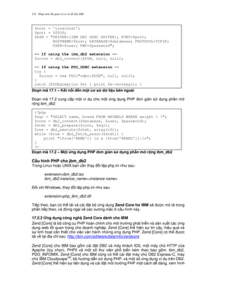 Nh p môn H qu n tr c s d li u DB2214
%o(n mã 17.1 – K t n i n m t c s d li u bên ngoài
$o n mã 17.2 cung c p m t ví d cho m t ng d ng PHP n gi n s d ng ph n m
r ng ibm_db2
%o(n mã 17.2 – M t &ng d ng PHP n gi n s d ng ph n m r ng ibm_db2
C$u hình PHP cho jbm_db2
Trong Linux ho c UNIX b n c n thay i t p php.ini nh sau:
extension=ibm_db2.iso
ibm_db2.instance_name=<instance name>
$ i v i Windows, thay i t p php.ini nh sau:
extension=php_ibm_db2.dll
Ti p theo, b n có th t i và cài t b ng d ng Zend Core for IBM s/ c mô t trong
ph n ti p theo, và ,ng ng i v các v ng m%c c u hình này.
17.2.2 ng d ng công ngh Zend Core dành cho IBM
Zend [Core] là b công c PHP hoàn ch!nh cho môi tr ng phát tri n và s n xu t các ng
d ng web t i quan tr'ng cho doanh nghi p. Zend [Core] th hi n s tin c y, hi u qu và
s linh ho t c n thi t cho vi c v n hành nh ng ng d ng PHP. Zend [Core] có th c
t i v t i a ch! sau: http://ibm.com/software/data/info/zendcore
Zend [Core] cho IBM bao g m cài t DB2 và máy khách IDS, m t máy ch HTTP c a
Apache (tùy ch'n), PHP5 và m t s th vi n ph bi n kèm theo bao g m: ibm_db2,
PDO_INFOMIX. Zend [Core] cho IBM c0ng có th cài t máy ch DB2 Express-C, máy
ch IBM CloudscapeTM
, b h ng d-n s d ng PHP, và m t s ng d ng ví d trên DB2.
Zend [Core] th hi n s ti n d ng và cài t môi tr ng PHP m t cách d dàng, xem hình
$host = 'localhost';
$port = 50000;
$DSN = "DRIVER={IBM DB2 ODBC DRIVER}; PORT=$port;
HOSTNAME=$host; DATABASE=$database; PROTOCOL=TCPIP;
USER=$user; PWD=$password";
-- If using the ibm_db2 extension --
$uconn = db2_connect($DSN, null, null);
-- If using the PDO_ODBC extension --
try {
$uconn = new PDO("odbc:$DSN", null, null);
}
catch (PDOException $e) { print $e->errmsg(); }
<?php
$sql = "SELECT name, breed FROM ANIMALS WHERE weight < ?";
$conn = db2_connect($database, $user, $password);
$stmt = db2_prepare($conn, $sql);
$res = db2_execute($stmt, array(10));
while ($row = db2_fetch_assoc($stmt)) {
print "{$row['NAME']} is a {$row['BREED']}.n";
}
?>
 