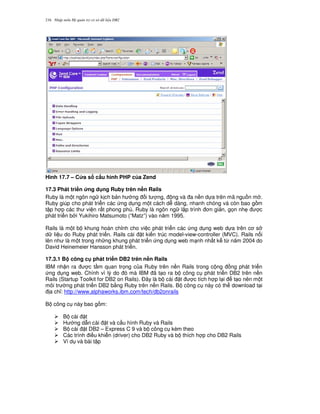 Nh p môn H qu n tr c s d li u DB2216
Hình 17.7 – C a s c$u hình PHP c a Zend
17.3 Phát tri n &ng d ng Ruby trên n#n Rails
Ruby là m t ngôn ng k ch b n h ng i t ng, ng và a n n d a trên mã ngu n m .
Ruby giúp cho phát tri n các ng d ng m t cách d dàng, nhanh chóng và còn bao g m
t p h p các th vi n r t phong phú. Ruby là ngôn ng l p trình n gi n, g'n nh7 c
phát tri n b i Yukihiro Matsumoto (“Matz”) vào n m 1995.
Rails là m t b khung hoàn ch!nh cho vi c phát tri n các ng d ng web d a trên c s
d li u do Ruby phát tri n. Rails cài t ki n trúc model-view-controller (MVC). Rails n i
lên nh là m t trong nh ng khung phát tri n ng d ng web m nh nh t k t, n m 2004 do
David Heinemeier Hansson phát tri n.
17.3.1 B công c phát tri n DB2 trên n#n Rails
IBM nh n ra c t m quan tr'ng c a Ruby trên n n Rails trong c ng ng phát tri n
ng d ng web. Chính vì lý do ó mà IBM ã t o ra b công c phát tri n DB2 trên n n
Rails (Startup Toolkit for DB2 on Rails). $ây là b cài t c tích h p l i t o nên m t
môi tr ng phát tri n DB2 b&ng Ruby trên n n Rails. B công c này có th download t i
a ch!: http://www.alphaworks.ibm.com/tech/db2onrails
B công c này bao g m:
B cài t
H ng d-n cài t và c u hình Ruby và Rails
B cài t DB2 – Express C 9 và b công c kèm theo
Các trình i u khi n (driver) cho DB2 Ruby và b thích h p cho DB2 Rails
Ví d và bài t p
 