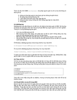 Nh p môn H qu n tr c s d li u DB2 219
Tham s c u hình DBM notifylevel cho phép ng i qu n tr ch! ra m c thông tin
c ghi l i
0 - không có khai báo qu n tr nào c gi l i (không khuy n khích)
1 - l.i n ng ho c không th ph c h i
2 - hành ng c n c th c hi n ngay l p t c
3 - thông tin quan tr'ng, không c n hành ng ngay l p t c (m c nh)
4 - thông i p
A.4 db2diag.log
Db2diag.log cung c p thông tin chi ti t h n v nh t ký khai báo qu n tr DB2. Nó th ng
ch! c s d ng b i nhân viên h. tr k( thu t DB2 hay ng i qu n tr có kinh nghi m.
Thông tin trong db2diag.log bao g m:
- V trí c a mã DB2 phát sinh l.i
- M t ch ng trình nh n d ng, cho phép b n có th so sánh nh ng dòng c a ng
d ng trên t p db2diag.log trên máy ch và máy khách.
- M t thông i p ch"n oán (b%t u b&ng “DIA”) gi i thích nguyên nhân c a l.i
- Các d li u h. tr s+n có, nh là c u trúc d li u SQLCA và con tr n v trí c a k t
xu t ho c t p b-y
4 Windows, db2diag.log c ch a trong m t th m c m c inh:
C:Program FilesIBMsqllig<instance name>db2diag.log
4 Linux/Unix db2diag.log c ch a trong th m c m c nh:
/home/<instance_ owner>/sqllid/db2trum/db2diag.log
Ý ngh a c a ch"n oán c quy t nh b i tham s c u hình dbm cfg DIAGLEVEL. C p
t, 0 n 4, 0 là ít ý ngh a nh t và 4 là cao nh t, m c nh là 3
A.5 Theo v t CLI
V i CLI và các ng d ng Java, b n có th b t ti n ích theo v t CLI kh%c ph c nh ng
s c cho nó. $i u này có th c làm b&ng cách s a i t p db2cli.ini máy ch , n i
mà ng d ng c a b n ang ch y. Nh ng tr ng c tr ng c a db2cli.ini c ch! ra bên
d i:
Theo v t m c th p c0ng s+n có (db2trc), nh ng nó th ng c nhân viên h. tr k(
thu t s d ng.
A.6 Khuy t i m và s a l)i trong DB2
$ôi khi m t l.i mà b n thình lình g p ph i l i là nguyên nhân c a m t s c (l.i) c a DB2.
IBM s/ u n phát hành nh ng b n s a l.i (Fixpacks) s a ch a nh ng l.i ó
(APARs). Trong t p v n b n c a b n s a l.i có ch a danh sách nh ng l.i mà nó s a
ch a c. Khi phát tri n m t ng d ng m i chúng ta nên c p nh t nh ng b n s a l.i
m i nh t tránh nh ng v n có th x y ra trong khi làm vi c. $ xem phiên b n hi n
 
