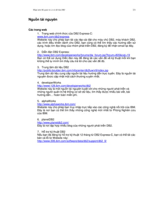 Nh p môn H qu n tr c s d li u DB2 221
Ngu n tài nguyên
Các trang web
1. Trang web chính th c c a DB2 Express-C:
www.ibm.com/db2/express
Website này cho phép b n t i các t p cài t cho máy ch DB2, máy khách DB2,
các trình i u khi n dành cho DB2, b n c0ng có th tìm th y các h ng d-n s
d ng, ho c tìm 'c blog c a nhóm phát tri n DB2, ng ký nh n email t i ây.
2. Di n àn DB2 Express:
http://www.ibm.com/developerworks/forums/dw_forum.jsp?forum=805&cat=19
B n có th s d ng Di n àn này ng t i các v n v k( thu t m.i khi b n
không th t mình tìm th y câu tr l i cho các v n ó.
3. Trung tâm d li u DB2
http://publib.boulder.ibm.com/infocenter/db2luw/v9/index.jsp
Trung tâm d li u cung c p ngu n tài li u h ng d-n tr c tuy n. $ây là ngu n tài
nguyên c c p nh t m t cách th ng xuyên nh t.
4. developerWorks
http://www-128.ibm.com/developerworks/db2
Website này là m t ngu n tài nguyên tuy t v i cho nh ng ng i phát tri n và
nh ng ng i qu n tr h th ng c s d li u, tìm th y c nhi u bài vi t, bài
h ng d-n… hoàn toàn mi n phí.
5. alphaWorks
http://www.alphaworks.ibm.com/
Website này cho phép b n truy nh p tr c ti p vào các công ngh n i tr i c a IBM.
$ây là n i b n có th tìm th y nh ng công ngh m i nh t t, Phòng Nghiên c u
c a IBM.
6. planetDB2
http://www.planetdb2.com/
$ây là n i t p h p nhi u blog c a nh ng ng i phát tri n DB2.
7. H. tr k( thu t DB2
N u b n ã ng ký h. tr k( thu t 12 tháng t, DB2 Express-C, b n có th t i các
b n vá l.i t, Website này:
http://www-306.ibm.com/software/data/db2/support/db2_9/
 