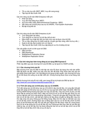 Nh p môn H qu n tr c s d li u DB2 23
• T i u câu truy v n (MQT, MDC, truy v n song song)
• T p h p d li u thu n nh t
Các tính n ng c a n b n DB2 Enterpirse mi n phí:
• Phân tán b ng
• Truy v n theo b ng th c (MQT)
• X lý bó nhi u chi u (Multi-dimensional Clustering – MDC)
• S+n sàng cao và khôi ph c sau s c (HADR), Tivoli System Automation
• B t p trung k t n i
Các tính n ng c a n b n DB2 Enterpirse có phí:
• Tính n ng phân tán b ng
• Tính n ng t i u hóa l u tr d li u (k c nén)
• $i u khi n truy nh p tiên ti n (an toàn m c cao và c chia nh t t)
• T i u hi u n ng th c thi (ki m soát t i, chuyên gia hi u n ng, ki m tra truy v n, )
• Qu n lý d li u a lý (phân tích v trí a lý)
• T p h p d li u thu n nh t (truy c p b ng t, xa nh là b ng n i t i)
Các s n ph"m có phí có liên quan t i DB2:
• DB2 Connect
• DB2 Warehouse
• WebSphere® Federation Server
• WebSphere Replication Server
2.1 Các tính n ng bao hàm trong ng ký s d ng DB2 Express-C
Ph n này i m qua các ch ng trình s a l.i DB2, s tái t o/di trú HADR và SQL.
2.1.1 Các ch ng trình s a l)i
M t ch ng trình s a l.i DB2 là m t t p các s a l.i c áp d ng cho m t s n ph"m
DB2 ã c cài t, nh&m m c tiêu s a các v n khác nhau c báo cáo sau khi
s n ph"m c phát hành. V i m t ng ký s d ng có b n quy n, các ch ng trình s a
l.i có th c t i xu ng và cài t mi n phí. Chúng th ng c a ra ba tháng m t
l n.
$ t i ch ng trình s a l.i m i nh t, xem trang h. tr k( thu t c a DB2 t i a ch!
http://www.ibm.com/software/data/db2/support/db2_9/
2.1.2 Tính s.n sàng cao và khôi ph c sau s! c (HADR)
Tính s+n sàng cao và khôi ph c sau s c là tin c y c a d li u, nó cung c p m t gi i
pháp s+n sàng và khôi ph c sau s c cho s suy s p toàn ph n ho c m t ph n. M t môi
tr ng HADR thông th ng bao g m hai máy ch d li u, máy ch chính và ph (có th
c t t i nh ng n i khác nhau). Máy ch chính là n i c s d li u g c c l u tr
và truy c p b i các trình ng d ng t i máy khách. Trong khi các giao d ch c ti n hành
trên c s d li u chính, các b n ghi nh t ký d li u c chuy n t ng n máy ch
th c p (máy ch ph ) thông qua h th ng m ng. Máy ch th c p có m t b n sao c a
c s d li u chính, th ng c t o ra b&ng cách sao l u c s d li u chính và khôi
ph c nó t i h th ng th c p. Khi các b n ghi nh t ký d li u c nh n v , chúng c
th c thi l i và áp d ng cho c s d li u th hai.Thông qua vi c th c hi n l i các b n ghi
nh t ký này, c s d li u th hai c ng b hóa v i c s d li u chính và có th
thay th c s d li u chính n u có s c x y ra.
 