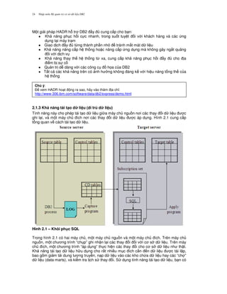 Nh p môn H qu n tr c s d li u DB224
M t gi i pháp HADR h. tr DB2 y cung c p cho b n:
1 Kh n ng ph c h i c c nhanh, trong su t tuy t i v i khách hàng và các ng
d ng t i máy tr m
1 Giao d ch y t,ng thành ph n nh tránh m t mát d li u
1 Kh n ng n ng c p h th ng ho c nâng c p ng d ng mà không gây ng%t quãng
i v i d ch v
1 Kh n ng thay th h th ng t, xa, cung c p kh n ng ph c h i y cho a
i m b s c
1 Qu n tr d dàng v i các công c h'a c a DB2
1 T t c các kh n ng trên có nh h ng không áng k v i hi u n ng t ng th c a
h th ng
2.1.3 Kh n ng tái t(o d li u (di trú d li u)
Tính n ng này cho phép tái t o d li u gi a máy ch ngu n n i các thay i d li u c
ghi l i, và m t máy ch ích n i các thay i d li u c áp d ng. Hình 2.1 cung c p
t ng quan v cách tái t o d li u.
Hình 2.1 – Khôi ph c SQL
Trong hình 2.1 có hai máy ch , m t máy ch ngu n và m t máy ch ích. Trên máy ch
ngu n, m t ch ng trình “ch p” ghi nh n l i các thay i i v i c s d li u. Trên máy
ch ích, m t ch ng trình “áp d ng” th c hi n các thay i cho c s d li u nh th t.
Kh n ng tái t o d li u h u d ng cho r t nhi u m c ích c n n d li u c tái l p,
bao g m gi m t i dung l ng truy n, n p d li u vào các kho ch a d li u hay các “ch ”
d li u (data marts), và ki m tra l ch s thay i. S d ng tính n ng tái t o d li u, b n có
Chú ý:
$ xem HADR ho t ng ra sao, hãy vào th m a ch!:
http://www-306.ibm.com/software/data/db2/express/demo.html
 