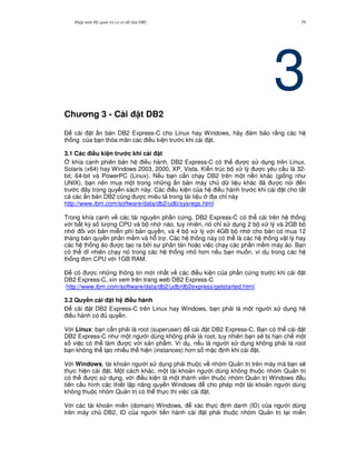Nh p môn H qu n tr c s d li u DB2 29
3Ch ng 3 - Cài t DB2
$ cài t n b n DB2 Express-C cho Linux hay Windows, hãy m b o r&ng các h
th ng c a b n th a mãn các i u ki n tr c khi cài t.
3.1 Các i#u ki n tr c khi cài t
4 khía c nh phiên b n h i u hành, DB2 Express-C có th c s d ng trên Linux,
Solaris (x64) hay Windows 2003, 2000, XP, Vista. Ki n trúc b x lý c yêu c u là 32-
bit, 64-bit và PowerPC (Linux). N u b n c n ch y DB2 trên m t n n khác (gi ng nh
UNIX), b n nên mua m t trong nh ng n b n máy ch d li u khác ã c nói n
tr c ây trong quy n sách này. Các i u ki n c a h i u hành tr c khi cài t cho t t
c các n b n DB2 c0ng c miêu t trong tài li u a ch! này
http://www.ibm.com/software/data/db2/udb/sysregs.html
Trong khía c nh v các tài nguyên ph n c ng, DB2 Express-C có th cài trên h th ng
v i b t k) s l ng CPU và b nh nào, tuy nhiên, nó ch! s d ng 2 b x lý và 2GB b
nh i v i b n mi n phí b n quy n, và 4 b x lý v i 4GB b nh cho b n có mua 12
tháng b n quy n ph n m m và h. tr . Các h th ng này có th là các h th ng v t lý hay
các h th ng o c t o ra b i s phân tán ho c vi c ch y các ph n m m máy o. B n
có th d nhiên ch y nó trong các h th ng nh h n n u b n mu n, ví d trong các h
th ng n CPU v i 1GB RAM.
$ có c nh ng thông tin m i nh t v các i u ki n c a ph n c ng tr c khi cài t
DB2 Express-C, xin xem trên trang web DB2 Express-C
http://www.ibm.com/software/data/db2/udb/db2express/getstarted.html
3.2 Quy#n cài t h i#u hành
$ cài t DB2 Express-C trên Linux hay Windows, b n ph i là m t ng i s d ng h
i u hành có quy n.
V i Linux: b n c n ph i là root (superuser) cài t DB2 Express-C. B n có th cài t
DB2 Express-C nh m t ng i dùng không ph i là root, tuy nhiên b n s/ b h n ch m t
s vi c có th làm c v i s n ph"m. Ví d , n u là ng i s d ng không ph i là root
b n không th t o nhi u th hi n (instances) h n s m c nh khi cài t.
V i Windows, tài kho n ng i s d ng ph i thu c v nhóm Qu n tr trên máy mà b n s/
th c hi n cài t. M t cách khác, m t tài kho n ng i dùng không thu c nhóm Qu n tr
có th c s d ng, v i i u ki n là m t thành viên thu c nhóm Qu n tr Windows u
tiên c u hình các thi t l p nâng quy n Windows cho phép m t tài kho n ng i dùng
không thu c nhóm Qu n tr có th th c thi vi c cài t.
V i các tài kho n mi n (domain) Windows, xác th c nh danh (ID) c a ng i dùng
trên máy ch DB2, ID c a ng i ti n hành cài t ph i thu c nhóm Qu n tr t i mi n
 