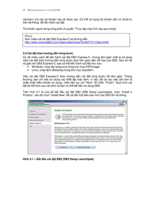 Nh p môn H qu n tr c s d li u DB230
(domain) mà các tài kho n này s/ c t o. Có th s d ng tài kho n s+n có (built-in)
trên h th ng ti n hành cài t.
Tài kho n ng i dùng c0ng ph i có quy n “Truy c p máy tính này qua m ng”
3.3 Cài t theo h ng d"n t'ng b c
Có r t nhi u cách ti n hành cài t DB2 Express-C, nh ng n gi n nh t là s d ng
cách cài t theo h ng d-n t,ng b c d a trên giao di n h'a c a DB2. Sau khi t i
và gi i nén DB2 Express-C, b n có th ti n hành cài t nh sau :
• Windows: ch y t p setup.exe trong th m c EXP/image.
• Linux: ch y l nh db2setup trong th m c exp/disk1.
Vi c cài t DB2 Express-C theo h ng d-n cài t t,ng b c r t n gi n. Thông
th ng, b n ch! vi c s d ng các thi t l p m c nh, vì v y, t t c các vi c c n làm là
ch p nh n i u kho n s d ng, nh n liên t c nút “Next” r i nh n “Finish”. Quá trình cài
t s/ k t thúc sau vài phút và b n có th b%t u s d ng DB2.
Trên hình 3.1 là c a s b%t u cài t DB2 (DB2 Setup Launchpad), ch'n “Install a
Product”, sau ó ch'n “Install New” cài t m t b n sao m i c a DB2 lên h th ng.
Hình 3.1 – B,t u cài t DB2 (DB2 Setup Launchpad)
Chú ý:
Xem video v cài t DB2 Express-C t i ng d-n
http://www.channeldb2.com/video/video/show?id=807741:Video:4442
 