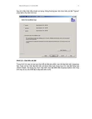 Nh p môn H qu n tr c s d li u DB2 31
Sau khi ch p nh n i u kho n s d ng, thông th ng b n nên ch'n ki u cài t “Typical”
(m c nh) nh trên hình 3.2.
Hình 3.2 – Các ki u cài t
Trong hình 3.3, b n có các l a ch'n cài t s n ph"m, t o m t t p biên b n (response
file), ho c c hai. Các t p biên b n s/ c th o lu n trong m c 3.4, Cài t hàng lo t
(Silent Install). S d ng tùy ch'n m c nh (Cài t IBM DB2 Express Edition trên máy
tính này và l u các thi t l p ra t p biên b n) là .
 