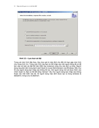 Nh p môn H qu n tr c s d li u DB232
Hình 3.3 – L!a ch n cài t
Trong vài màn hình ti p theo, hãy ch'n giá tr m c nh cho n khi b n g p màn hình
nh trong hình 3.4. Trong màn hình này b n có th nh p vào m t ng i dùng ã có
làm vi c v i b n cài t th hi n DB2 này (instance) c0ng nh các d ch v khác. Ng i
dùng này ph i n&m trong danh sách Qu n tr (Local Administrator) c a Windows. N u nh
ID c a ng i dùng b n nh p vào không t n t i, m t ng i dùng m i s/ c thêm vào
nhóm Qu n tr . B n có th tr ng “domain” n u nh ng i dùng b n nh p vào không
thu c vào m t mi n nào ó. ID ng i dùng m c nh c t o ra trong windows là
db2admin, trong Linux là db2inst1.
 