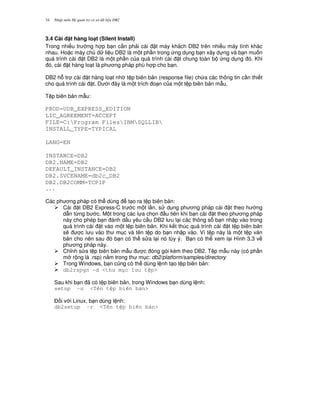 Nh p môn H qu n tr c s d li u DB234
3.4 Cài t hàng lo(t (Silent Install)
Trong nhi u tr ng h p b n c n ph i cài t máy khách DB2 trên nhi u máy tính khác
nhau. Ho c máy ch d li u DB2 là m t ph n trong ng d ng b n xây d ng và b n mu n
quá trình cài t DB2 là m t ph n c a quá trình cài t chung toàn b ng d ng ó. Khi
ó, cài t hàng lo t là ph ng pháp phù h p cho b n.
DB2 h. tr cài t hàng lo t nh t p biên b n (response file) ch a các thông tin c n thi t
cho quá trình cài t. D i ây là m t trích o n c a m t t p biên b n m-u.
T p biên b n m-u:
PROD=UDB_EXPRESS_EDITION
LIC_AGREEMENT=ACCEPT
FILE=C:Program FilesIBMSQLLIB
INSTALL_TYPE=TYPICAL
LANG=EN
INSTANCE=DB2
DB2.NAME=DB2
DEFAULT_INSTANCE=DB2
DB2.SVCENAME=db2c_DB2
DB2.DB2COMM=TCPIP
...
Các ph ng pháp có th dùng t o ra t p biên b n:
Cài t DB2 Express-C tr c m t l n, s d ng ph ng pháp cài t theo h ng
d-n t,ng b c. M t trong các l a ch'n u tiên khi b n cài t theo ph ng pháp
này cho phép b n ánh d u yêu c u DB2 l u l i các thông s b n nh p vào trong
quá trình cài t vào m t t p biên b n. Khi k t thúc quá trình cài t t p biên b n
s/ c l u vào th m c và tên t p do b n nh p vào. Vì t p này là m t t p v n
b n cho nên sau ó b n có th s a l i nó tùy ý. B n có th xem l i Hình 3.3 v
ph ng pháp này.
Ch!nh s a t p biên b n m-u c óng gói kèm theo DB2. T p m-u này (có ph n
m r ng là .rsp) n&m trong th m c: db2/platform/samples/directory
Trong Windows, b n c0ng có th dùng l nh t o t p biên b n:
db2rspgn -d <th m c l u t p>
Sau khi b n ã có t p biên b n, trong Windows b n dùng l nh:
setup -u <Tên t p biên b n>
$ i v i Linux, b n dùng l nh:
db2setup -r <Tên t p biên b n>
 