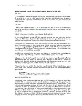 Nh p môn H qu n tr c s d li u DB2 35
Bài t p nhanh #1: Cài t DB2 Express-C và t(o ra c s d li u m"u
M c ích
Tr c khi b n có th b%t u nghiên c u các tính n ng và công c có trong DB2 Express-
C, b n ph i cài nó trên h th ng c a mình. Bài th c hành này s/ h ng b n t,ng b c
cách cài t DB2 Express-C trên Windows. $ i v i h i u hành Linux, các b c c0ng r t
gi ng nh v y.
Quy trình
1. L y v nh c a DB2 Express-C. $ có th cài t DB2, b n có th t i b cài d i d ng
t p .zip t i a ch! http://www.ibm.com/db2/express. Gi i nén các t p vào m t th m c do
b n t tên.
2. $ nh v th m c chính v th m c ch a các t p ã gi i nén
3. Kích ho t ti n trình cài t. $ kích ho t ti n trình cài t, b n nh n úp vào t p
setup.exe. Trên Linux, th c hi n l nh db2setup t, th m c g c. Sau ó t, c a s
Windows hi n ra b n nh n vào tùy ch'n Install Product phía bên trái c a c a s .
4. Ch y cài t DB2 theo t,ng b c (setup wizard). Sau khi b n ch'n Install Product
b c 3, m t thành ph n tr giúp cài t g'i là “cài t t,ng b c” s/ ch y ki m tra c u
hình ph n c ng c a h th ng ti n hành chu"n b cài t DB2 Express-C, c0ng nh
ki m tra xem b n ã cài DB2 tr c ó hay ch a. Sau khi ch ng trình ã ki m tra xong
b n nh n vào nút Next ti p t c cài t
5. Ch p nh n các i u kho n ràng bu c, b n hãy 'c k( các i u kho n trong gi y phép
s d ng và l a ch'n “I Accept...” và nh n nút Next ti p t c ti n trình cài t.
6. L a ch'n ki u cài t. Trong bài th c hành này b n hãy ch'n l a ki u cài t là Typical
(b n s/ th y r&ng ây là ki u cài t m c nh). Hai ki u cài t khác là Compact và
Custom. Ki u Compact là ki u cài t c b n còn ki u Custom cho phép b n th c hi n
m t s tùy tr'n trong quá trình cài t. Nh n nút Next ti p t c.
7. L a ch'n th m c cài t. B n ch'n th m c cài t DB2, chú ý n dung l ng
c a c ng. Trong ví d này b n ch'n th m c m c nh cài t DB2 lên h th ng c a
b n nh sau:
0 cài t: C:
Th m c cài t: C:Program FilesIBMSQLLIB
Nh n nút Next ti p t c.
8. Nh p vào thông tin c a ng i s d ng. M t khi DB2 Express-C ã c cài t, nh ng
ti n trình DB2 s/ c ch y d i t cách là các d ch v c a h th ng. Nh ng d ch v này
òi h i ph i c ng nh p b&ng m t tài kho n c a h th ng có th th c hi n. Trong
môi tr ng Windows b n s d ng tài kho n m c nh c ngh là db2admin, n u tài
kho n này ch a t n t i, DB2 s/ t o ra cho b n. Chú ý b n ph i t m t kh"u (password)
cho tài kho n. B n c0ng có th s d ng m t tài kho n s+n có trong h th ng thay vì nh
DB2 t o ra m t tài kho n m i cho b n nh ng ph i ghi nh r&ng có th ch y các d ch
v DB2 tài kho n này ph i có quy n qu n tr (admin). Trên Linux s d ng tài kho n m c
nh db2inst1 cho ng i ch c a th hi n (instance), tài kho n db2fenc1 cho ng i dùng
trung l p và dasusr1 cho ng i qu n tr máy ch DB2. Nh n nút Next ti p t c.
 