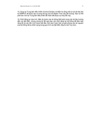Nh p môn H qu n tr c s d li u DB2 37
15. Quay l i Trung tâm i u khi n (Control Center) và ki m tra r&ng m t c s d li u tên
là SAMPLE ã c t o ra trong khung c a s Object Tree (cây i t ng). B n có th
ph i làm m i l i Trung tâm i u khi n nh n bi t c s thay i này.
16. Kh i ng l i máy tính. M c dù b c này là không b%t bu c trong các tài li u h ng
d-n cài t DB2, nh ng chúng tôi ngh b n nên kh i ng l i h th ng m b o
r&ng t t c các ti n trình c b%t u m t cách hoàn h o và gi i phóng các tài nguyên
c a h th ng ã b chi m d ng trong quá trình cài t DB2. $ây là m t Tùy ch'n.
 
