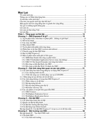 Nh p môn H qu n tr c s d li u DB2 3
M c L c
V cu n sách này ............................................................................................................... 8
Thông cáo và Nhãn hi u hàng hóa..................................................................................... 8
Ai nên c cu n sách này?................................................................................................. 9
C u trúc c a quy n sách này nh th nào?........................................................................ 9
M t quy n sách do c ng ng làm và giành cho c ng ng............................................. 9
Tác gi và nh ng ng i óng góp ................................................................................... 10
L i c m n....................................................................................................................... 11
L i c m n b n ti ng Vi t ............................................................................................... 12
L i nói u....................................................................................................................... 14
Ph n I – T ng quan và Cài t......................................................................... 15
Ch ng 1 – DB2 Express-C là gì? .................................................................. 15
1.1 T do phát tri n, tri n khai và phân ph i…không có gi i h n!................................. 15
1.2 H tr k thu t........................................................................................................... 16
1.3 Các máy ch DB2...................................................................................................... 16
1.4 Máy khách DB2......................................................................................................... 17
1.5 T do phát tri n ph n m m ng d ng........................................................................ 18
1.6 Phiên b n và n b n DB2 (version and edition) ........................................................ 18
1.7 Chuy n sang n b n DB2 khác.................................................................................. 19
1.8 B o trì DB2 Express-C .............................................................................................. 19
1.9 M t s ph n m m mi n phí có liên quan................................................................... 19
1.9.1 IBM Data Studio (b công c phát tri n)............................................................ 20
1.9.2 DB2 9 Embedded Application Server (máy ch nhúng) ................................... 20
1.9.3 DB2 9.5 Net Search Extender (m r ng tìm ki m) ............................................ 20
1.9.4 B công c b t u Rails cho DB2..................................................................... 20
1.9.5 B công c b t u Web 2.0 dành cho DB2....................................................... 20
Ch ng 2 – Các tính n ng liên quan và các s n ph m................................. 21
2.1 Các tính n ng bao hàm trong ng ký s d ng DB2 Express-C ............................... 23
2.1.1 Các ch ng trình s a l i..................................................................................... 23
2.1.2 Tính s!n sàng cao và khôi ph c sau s c (HADR) ........................................... 23
2.1.3 Kh n ng tái t o d li u (di trú d li u).................................................................. 24
2.2 Các tính n ng không có trong b n DB2 Express-C ................................................... 25
2.2.1 Phân vùng c s d li u...................................................................................... 25
2.2.2 B t p trung k t n i............................................................................................. 25
2.2.3 B m r ng không gian "a lý ............................................................................ 25
2.2.4 B ki m soát truy v n ......................................................................................... 25
2.3 Các s n ph#m có tr phí liên quan n DB2.............................................................. 25
2.3.1 DB2 Connect....................................................................................................... 25
2.3.2 WebSphere Federation Server ............................................................................ 26
2.3.3 WebSphere Replication Server........................................................................... 27
Ch ng 3 – Cài t DB2 .................................................................................. 29
3.1 Các i u ki n tr c khi cài $t .................................................................................. 29
3.2 Quy n cài $t h i u hành........................................................................................ 29
3.3 Cài $t theo h ng d%n t&ng b c............................................................................. 30
3.4 Cài $t hàng lo t (Silent Install) ................................................................................ 34
Bài t p nhanh #1: Cài $t DB2 Express-C và t o ra c s d li u m%u.......................... 35
Ch ng 4 - Môi tr ng c a DB2.................................................................... 39
Bài t p nhanh #2 - T o m t CSDL m i.......................................................................... 47
4.1 C u hình DB2 ............................................................................................................ 47
4.1.1 Các bi n môi tr ng ........................................................................................... 48
 