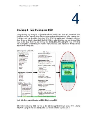 Nh p môn H qu n tr c s d li u DB2 39
4Ch ng 4 - Môi tr ng c a DB2
Trong ch ng này chúng tôi s/ gi i thi u v môi tr ng DB2. Hình 4.1, cho ta cái nhìn
t ng quát v DB2, và hình e-líp m u là các ph n ta s/ nghiên c u trong ch ng này.
Phía bên trái là các l nh DB2 khác nhau, SQL, SQL/XML và các l nh XQuery có th c
dùng t ng tác v i máy ch d li u DB2. Ph n gi a li t kê tên c a các công c khác
nhau có th dùng t ng tác v i máy ch d li u DB2. Phía bên ph i trong hình v/ là
môi tr ng DB2 c b n bao g m m t th hi n (instance) DB2, m t c s d li u và các
t p c u hình t ng ng.
Hình 4.1 - B&c tranh t ng th v# DB2: Môi tr ng DB2
$ mô t môi tr ng DB2, hãy mô t d n d n t,ng ph n t thành ph n. Hình 4.2 cho
th y hình t ng v máy ch d li u DB2 sau khi cài t DB2 Express-C 9.5
 