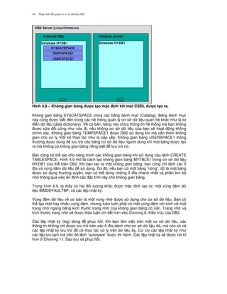Nh p môn H qu n tr c s d li u DB244
Hình 4.8 – Không gian b ng c t(o m c nh khi m t CSDL c t(o ra.
Không gian b ng SYSCATSPACE ch a các b ng danh m c (Catalog). B ng danh m c
này c0ng c bi t n trong các h th ng qu n lý c s d li u quan h khác nh là t,
i n d li u (data dictionary). V c b n, b ng này ch a thông tin h th ng mà b n không
c s a i c0ng nh xóa i; n u không c s d li u c a b n s/ ho t ng không
chính xác. Không gian b ng TEMPSPACE1 c DB2 s d ng khi mà c n thêm không
gian cho x lý m t s thao tác nh là s%p x p. Không gian b ng USERSPACE1 thông
th ng c dùng l u tr các b ng c s d li u ng i dùng khi m t b ng c t o
ra mà không có không gian b ng riêng bi t l u tr nó.
B n c0ng có th t o cho riêng mình các không gian b ng khi s d ng câu l nh CREATE
TABLESPACE. Hình 4.9 mô t cách t o không gian b ng MYTBLS1 trong c s d li u
MYDB1 c a th hi n DB2. Khi b n t o ra m t không gian b ng, b n c0ng ch! nh các
a và vùng m d li u s d ng. Do ó, n u b n có m t b ng “nóng”, ó là m t b ng
c s d ng th ng xuyên, b n có th dùng nh ng a nhanh nh t và ph n l n b
nh thông qua vi c n nh các c tính này cho không gian b ng.
Trong hình 4.9, ta th y có hai i t ng khác c m c nh t o ra: m t vùng m d
li u IBMDEFAULTBP, và các t p nh t ký.
Vùng m d li u v c b n là m t vùng nh c s d ng cho c s d li u. B n có
th t o m t hay nhi u vùng m, nh ng luôn luôn ph i có m t vùng m v i kích c* m t
trang nh ngang b&ng kích th c trang nh c a không gian b ng có s+n. Trang nh và
kích th c trang nh s/ c th o lu n chi ti t h n vào Ch ng 6, Ki n trúc c a DB2.
Các t p nh t ký (log) dùng ph c h i. Khi b n làm vi c trên m t c s d li u, các
thông tin không ch! c l u tr trên các a dành cho c s d li u ó, mà còn có c
các t p nh t ký l u tr t t c thao tác x lý trên d li u y. C coi các t p nh t ký nh
các t p l u t m mà trên ó l nh “autosave” c thi hành. Các t p nh t ký s/ c nói k
h n Ch ng 11: Sao l u và ph c h i.
 