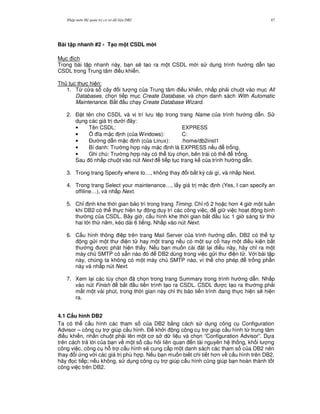 Nh p môn H qu n tr c s d li u DB2 47
Bài t p nhanh #2 - T(o m t CSDL m i
M c ích
Trong bài t p nhanh này, b n s/ t o ra m t CSDL m i s d ng trình h ng d-n t o
CSDL trong Trung tâm i u khi n.
Th t c th c hi n:
1. T, c a s cây i t ng c a Trung tâm i u khi n, nh p ph i chu t vào m c All
Databases, ch'n ti p m c Create Database, và ch'n danh sách With Automatic
Maintenance. B%t u ch y Create Database Wizard.
2. $ t tên cho CSDL và v trí l u t p trong trang Name c a trình h ng d-n. S
d ng các giá tr d i ây:
• Tên CSDL: EXPRESS
• 5 a m c nh (c a Windows): C:
• $ ng d-n m c nh (c a Linux): /home/db2inst1
• Bí danh: Tr ng h p này m c nh là EXPRESS n u tr ng.
• Ghi chú: Tr ng h p này có th tùy ch'n, bên trái có th tr ng.
Sau ó nh p chu t vào nút Next ti p t c trang k c a trình h ng d-n.
3. Trong trang Specify where to…, không thay i b t k) cái gì, và nh p Next.
4. Trong trang Select your maintenance…, l y giá tr m c nh (Yes, I can specify an
offiline…), và nh p Next.
5. Ch! nh khe th i gian b o trì trong trang Timing. Ch! rõ 2 ho c h n 4 gi m t tu n
khi DB2 có th th c hi n t ng duy trì các công vi c, gi vi c ho t ng bình
th ng c a CSDL. Bây gi , c u hình khe th i gian b%t u lúc 1 gi sáng t, th
hai t i th n m, kéo dài 6 ti ng. Nh p vào nút Next.
6. C u hình thông i p trên trang Mail Server c a trình h ng d-n. DB2 có th t
ng g i m t th i n t hay m t trang n u có m t s c hay m t i u ki n b t
th ng c phát hi n th y. N u b n mu n cài t l i i u này, hãy ch! ra m t
máy ch SMTP có s+n nào ó DB2 dùng trong vi c g i th i n t . V i bài t p
này, chúng ta không có m t máy ch SMTP nào, vì th cho phép tr ng ph n
này và nh p nút Next.
7. Xem l i các tùy ch'n ã ch'n trong trang Summary trong trình h ng d-n. Nh p
vào nút Finish b%t u ti n trình t o ra CSDL. CSDL c t o ra th ng ph i
m t m t vài phút, trong th i gian này ch! th báo ti n trình ang th c hi n s/ hi n
ra.
4.1 C$u hình DB2
Ta có th c u hình các tham s c a DB2 b&ng cách s d ng công c Configuration
Advisor – công c tr giúp c u hình. $ kh i ng công c tr giúp c u hình t, trung tâm
i u khi n, nh n chu t ph i lên m t c s d li u và ch'n “Configuration Advisor”. D a
trên cách tr l i c a b n v m t s câu h i liên quan n tài nguyên h th ng, kh i l ng
công vi c, công c h. tr c u hình s/ cung c p m t danh sách các tham s c a DB2 nên
thay i ng v i các giá tr phù h p. N u b n mu n bi t chi ti t h n v c u hình trên DB2,
hãy 'c ti p; n u không, s d ng công c tr giúp c u hình c0ng giúp b n hoàn thành t t
công vi c trên DB2.
 