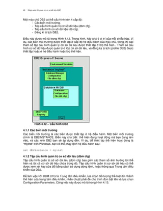 Nh p môn H qu n tr c s d li u DB248
M t máy ch DB2 có th c u hình trên 4 c p :
- Các bi n môi tr ng.
- T p c u hình qu n tr c s d li u (dbm cfg).
- T p c u hình c s d li u (db cfg).
- $ ng kí lý l ch DB2.
$i u này c mô t trong Hình 4.12. Trong hình, hãy chú ý v trí c a m.i chi c h p. Ví
d , các bi n môi tr ng c thi t l p c p h i u hành c a máy ch , trong khi các
tham s t p c u hình qu n lý c s d li u c thi t l p l p th hi n . Tham s c u
hình c s d li u c qu n lý l p c s d li u, và ng ký lý l ch (profile DB2) c
thi t l p ho c h i u hành ho c l p th hi n.
Hình 4.12 – C$u hình DB2
4.1.1 Các bi n môi tr ng
Các bi n môi tr ng là các bi n c thi t l p h i u hành. M t bi n môi tr ng
chính là DB2INSTANCE. Bi n này cho bi t th hi n ang ho t ng mà b n ang làm
vi c, và các l nh DB2 b n s/ áp d ng n. Ví d , thi t l p th hi n ho t ng là
“ ” trên Windows, b n có th ch y l nh h i u hành sau:
set db2instance = myinst
4.1.2 T p c$u hình qu n tr c s d li u (dbm cfg)
T p c u hình qu n tr c s d li u (dbm cfg) bao g m các tham s nh h ng t i th
hi n và t t c c s d li u ch a trong ó. T p c u hình qu n tr c s d li u có th
c xem xét hay s a i b&ng cách s d ng dòng l nh, ho c thông qua Trung tâm i u
khi n c a DB2.
$ làm vi c v i DBM CFG t, Trung tâm i u khi n, l a ch'n i t ng th hi n t, nhánh
th hi n c a trung tâm i u khi n, nh n chu t ph i cho trình n b t lên và l a ch'n
Configuration Parameters. Công vi c này c mô t trong Hình 4.13.
 