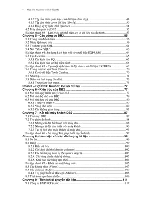 Nh p môn H qu n tr c s d li u DB24
4.1.2 T p c u hình qu n tr" c s d li u (dbm cfg)....................................................48
4.1.3 T p c u hình c s d li u (db cfg).....................................................................50
4.1.4 ' ng ký lý l"ch DB2 (profile). ............................................................................51
4.2 Máy ch qu n tr" DB2................................................................................................52
Bài t p nhanh #3 – Làm vi c v i th hi n, c s d li u và c u hình..............................53
Ch ng 5 – Các công c DB2..........................................................................55
5.1 Trung tâm i u khi n .................................................................................................56
5.2 Nh p l nh tr c ti p.....................................................................................................59
5.3 Trình tr giúp SQL ....................................................................................................61
5.4 Nút “Show SQL”........................................................................................................63
Bài t p nhanh #4: S d ng k"ch b n v i c s d li u EXPRESS ..................................64
5.5 T o k"ch b n...............................................................................................................65
5.5.1 Các k"ch b n SQL ...............................................................................................65
5.5.2 Các k"ch b n v i h i u hành ............................................................................66
Bài t p nhanh #5 – T o m t k"ch b n cài $t cho c s d li u EXPRESS ....................67
5.6 Trung tâm tác v (Task Center) .................................................................................70
5.6.1 C s d li u Tools Catalog................................................................................70
5.7 Nh t ký.......................................................................................................................71
5.8 Giám sát tình tr ng (health)........................................................................................73
5.8.1 Trung tâm tình tr ng............................................................................................73
Ph n II – H c DB2: Qu n tr C s d li u .....................................................77
Ch ng 6 – Ki n trúc c a DB2 ........................................................................77
6.1 Mô hình quy trình x lý c a DB2 ..............................................................................77
6.2 Mô hình b nh c a DB2...........................................................................................79
6.3 Mô hình l u tr c a DB2 ...........................................................................................80
6.3.1 Trang và ph m vi.................................................................................................80
6.3.2 Vùng nh m.....................................................................................................80
6.3.3 Các không gian b ng...........................................................................................83
Ch ng 7 – K t n i máy khách DB2 ...............................................................87
7.1 Th m c DB2.............................................................................................................87
7.2 Tr giúp c u hình .......................................................................................................88
7.2.1 Nh ng cài $t b t bu c trên máy ch ..................................................................88
7.2.2 Nh ng cài $t c n thi t trên máy khách..............................................................90
7.2.3 T o lý l"ch cho máy khách và máy ch ...............................................................93
Bài t p nhanh #6 – S d ng Tr giúp thi t l p c u hình..................................................97
Ch ng 8 – Làm vi c v i các i t ng d li u ...........................................99
8.1 S ...........................................................................................................................99
8.2 B ng ...........................................................................................................................99
8.2.1 Ki u d li u.......................................................................................................100
8.2.2 C t khoá chính (Identity columns)....................................................................102
8.2.3 Các i t ng tu n t (Sequence object) ..........................................................103
8.2.4. Các b ng danh sách h th ng...........................................................................103
8.2.5. Khai báo các b ng t m th i..............................................................................104
Bài t p nhanh #7 – Kh i t o m t b ng m i ...................................................................105
8.3 Các khung nhìn (Views)...........................................................................................107
8.4 Các ch( m c (Index).................................................................................................107
8.4.1 Tr giúp thi t k (Design Advisor) ...................................................................108
8.5 Tính toàn v)n tham chi u.........................................................................................109
Ch ng 9 – Ti n ích di chuy n d li u.........................................................111
9.1 Công c EXPORT (xu t) .........................................................................................112
 