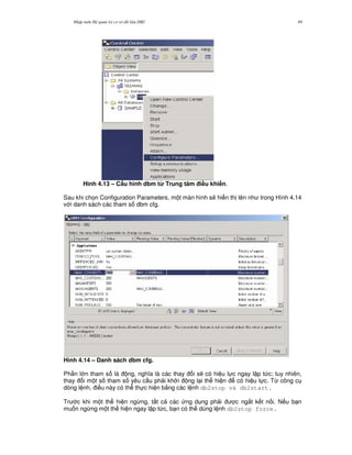 Nh p môn H qu n tr c s d li u DB2 49
Hình 4.13 – C$u hình dbm t' Trung tâm i#u khi n.
Sau khi ch'n Configuration Parameters, m t màn hình s/ hi n th lên nh trong Hình 4.14
v i danh sách các tham s dbm cfg.
Hình 4.14 – Danh sách dbm cfg.
Ph n l n tham s là ng, ngh a là các thay i s/ có hi u l c ngay l p t c; tuy nhiên,
thay i m t s tham s yêu c u ph i kh i ng l i th hi n có hi u l c. T, công c
dòng l nh, i u này có th th c hi n b&ng các l nh db2stop và db2start.
Tr c khi m t th hi n ng,ng, t t c các ng d ng ph i c ng%t k t n i. N u b n
mu n ng,ng m t th hi n ngay l p t c, b n có th dùng l nh db2stop force.
 