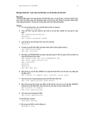 Nh p môn H qu n tr c s d li u DB2 53
Bài t p nhanh #3 – Làm vi c v i th hi n, c s d li u và c$u hình
M c ích
Trong bài t p nhanh này, b n s/ t o m t th hi n m i, c s d li u, và tham s c u hình
trên máy ch DB2 ch y trên Windows. B n có th th c hi n b&ng Trung tâm i u khi n
ho c b&ng dòng l nh. Chúng tôi h ng ãn cách làm b&ng dòng l nh.
Th t c
1. T, c a s dòng l nh, t o m t th hi n có tên là newinst
db2icrt newinst
2. Trên th hi n v,a t o newinst, t o m t c s d li u newdb v i các giá tr m c
nh
set db2instance=newinst
db2start
db2 create database newdb
3. Li t kê t t c các th hi n trên máy ch c a b n
db2ilist
4. Chuy n qua th hi n DB2 and ph i ch%c ch%n là ã chuy n th t s
set db2instance=db2
db2 get instance
5. $ i tham s FEDERATED c a dbm cfg thành giá tr YES (t, giá tr NO) và ki m tra
thay i ã c th c hi n.
db2 update dbm cfg using FEDERATED YES
db2 force applications all
db2 terminate
db2stop
db2start
db2 get dbm cfg
6. K t n i t i c s d li u SAMPLE v i c p tên/m t kh"u nh khi b n truy nh p vào
h i u hành
db2 connect to sample user <userID> using <psw>
7. Xem l i s các ng d ng ang ch y trên th hi n hi n th i
db2 list applications show detail
8. M m t c a s l nh khác c a DB2 và k t n i l n n a v i c s d li u SAMPLE
không ch! ra tên/m t kh"u. Sau ó xem l i xem b n có bao nhiêu k t n i.
db2 connect to sample
db2 list applications
9. T%t m t c a s dòng l nh DB2
db2 force application
10. B th hi n newinst
db2idrop newinst
11. B và t o l i DAS, và kh i ng nó.
db2admin stop
 