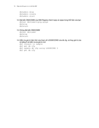 Nh p môn H qu n tr c s d li u DB254
db2admin drop
db2admin create
db2admin start
12. $ t bi n DB2COMM c a DB2 Registry thành tcpip và npipe trong th hi n c a b n
db2set db2comm=tcpip,npipe
db2stop
db2start
13. Không t bi n DB2COMM
db2set db2comm=
db2stop
db2start
14. Ki m tra giá tr hi n th i c a tham s LOGSECOND c a db cfg, và thay giá tr c a
nó b&ng 5 và ki m tra l i giá tr m i
db2 connect to sample
db2 get db cfg
db2 update db cfg using LOGSECOND 5
db2 get db cfg
 