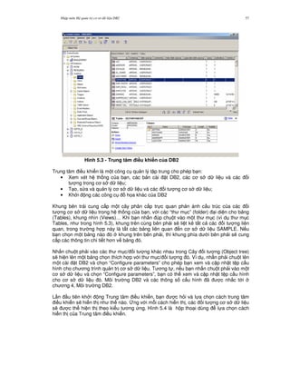 Nh p môn H qu n tr c s d li u DB2 57
Hình 5.3 - Trung tâm i#u khi n c a DB2
Trung tâm i u khi n là m t công c qu n lý t p trung cho phép b n:
• Xem xét h th ng c a b n, các b n cài t DB2, các c s d li u và các i
t ng trong c s d li u;
• T o, s a và qu n lý c s d li u và các i t ng c s d li u;
• Kh i ng các công c h'a khác c a DB2
Khung bên trái cung c p m t cây phân c p tr c quan ph n ánh c u trúc c a các i
t ng c s d li u trong h th ng c a b n, v i các “th m c” (folder) i di n cho b ng
(Tables), khung nhìn (Views)… Khi b n nh n úp chu t vào m t th m c (ví d th m c
Tables, nh trong hình 5.3), khung trên cùng bên ph i s/ li t kê t t c các i t ng liên
quan, trong tr ng h p này là t t các b ng liên quan n c s d li u SAMPLE. N u
b n ch'n m t b ng nào ó khung trên bên ph i, thì khung phía d i bên ph i s/ cung
c p các thông tin chi ti t h n v b ng ó.
Nh n chu t ph i vào các th m c/ i t ng khác nhau trong Cây i t ng (Object tree)
s/ hi n lên m t b ng ch'n thích h p v i th m c/ i t ng ó. Ví d , nh n ph i chu t lên
m t cài t DB2 và ch'n “Configure parameters” cho phép b n xem và c p nh t t p c u
hình cho ch ng trình qu n tr c s d li u. T ng t , n u b n nh n chu t ph i vào m t
c s d li u và ch'n “Configure parameters”, b n có th xem và c p nh t t p c u hình
cho c s d li u ó. Môi tr ng DB2 và các thông s c u hình ã c nh%c t i
ch ng 4, Môi tr ng DB2.
L n u tiên kh i ng Trung tâm i u khi n, b n c h i và l a ch'n cách trung tâm
i u khi n s/ hi n th nh th nào. 6ng v i m.i cách hi n th , các i t ng c s d li u
s/ c th hi n th theo ki u t ng ng. Hình 5.4 là h p tho i dùng l a ch'n cách
hi n th c a Trung tâm i u khi n.
 
