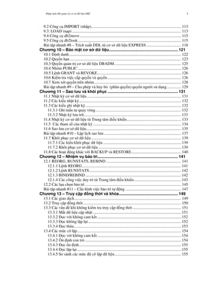 Nh p môn H qu n tr c s d li u DB2 5
9.2 Công c IMPORT (nh p)......................................................................................... 113
9.3. LOAD (n p)............................................................................................................ 113
9.4 Công c db2move .................................................................................................... 115
9.5 Công c db2look...................................................................................................... 115
Bài t p nhanh #8 – Trích xu t DDL t& c s d li u EXPRESS .................................. 118
Ch ng 10 – B o m t c s d li u............................................................. 121
10.1 '"nh danh............................................................................................................... 122
10.2 Quy n h n.............................................................................................................. 123
10.3 Quy n qu n tr" c s d li u DBADM.................................................................. 125
10.4 Nhóm PUBLIC ...................................................................................................... 126
10.5 L nh GRANT và REVOKE................................................................................... 126
10.6 Ki m tra vi c c p quy n và quy n......................................................................... 126
10.7 Xem xét quy n trên nhóm...................................................................................... 128
Bài t p nhanh #9 – Cho phép và h y b* (phân quy n) quy n ng i s d ng.............. 129
Ch ng 11 – Sao l u và khôi ph c .............................................................. 131
11.1 Nh t ký c s d li u ............................................................................................. 131
11.2 Các ki u nh t ký..................................................................................................... 132
11.3 Các ki u ghi nh t ký............................................................................................... 132
11.3.1 Ghi tu n t quay vòng..................................................................................... 132
11.3.2 Nh t ký l u tr ................................................................................................ 133
11.4 Nh t ký c s d li u t& Trung tâm i u khi n...................................................... 133
11.5 Các tham s c a nh t ký ....................................................................................... 134
11.6 Sao l u c s d li u.............................................................................................. 135
Bài t p nhanh #10 – L p l"ch sao l u ............................................................................ 137
11.7 Khôi ph c c s d li u......................................................................................... 139
11.7.1 Các ki u khôi ph c d li u ............................................................................. 139
11.7.2 Khôi ph c c s d li u.................................................................................. 139
11.8 Các ho t ng khác v i BACKUP và RESTORE................................................. 140
Ch ng 12 – Nhi m v b o trì....................................................................... 141
12.1 REORG, RUNSTATS, REBIND .......................................................................... 141
12.1.1 L nh REORG.................................................................................................. 141
12.1.2 L nh RUNSTATS........................................................................................... 142
12.1.3 BIND/REBIND............................................................................................... 142
12.1.4 Các công vi c duy trì t& Trung tâm i u khi n............................................... 143
12.2 Các l a ch n b o trì ............................................................................................... 145
Bài t p nhanh #11 – C u hình vi c b o trì t ng ....................................................... 147
Ch ng 13 – Truy c p ng th i và khóa.................................................... 149
13.1 Các giao d"ch.......................................................................................................... 149
13.2 Truy c p ng th i................................................................................................. 150
13.3 Các v n khi không ki m tra truy c p ng th i................................................ 151
13.3.1 M t d li u c p nh t ....................................................................................... 151
13.3.2 ' c v i không cam k t................................................................................... 152
13.3.3 ' c không l$p l i............................................................................................ 152
13.3.4 ' c th&a.......................................................................................................... 153
13.4 Các m c cô l p....................................................................................................... 154
13.4.1 ' c v i không cam k t................................................................................... 154
13.4.2 +n "nh con tr* ............................................................................................... 154
13.4.3 ' c ,n "nh..................................................................................................... 155
13.4.4 ' c l$p l i....................................................................................................... 155
13.4.5 So sánh các m c cô l p d li u.................................................................. 155
 