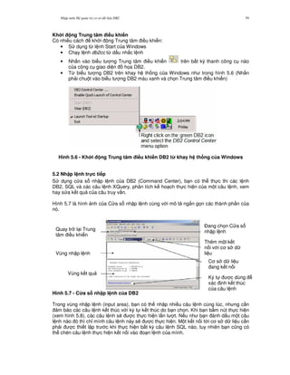 Nh p môn H qu n tr c s d li u DB2 59
Kh i ng Trung tâm i#u khi n
Có nhi u cách kh i ng Trung tâm i u khi n:
• S d ng t, l nh Start c a Windows
• Ch y l nh db2cc t, d u nh%c l nh
• Nh n vào bi u t ng Trung tâm i u khi n trên b t k) thanh công c nào
c a công c giao di n h'a DB2.
• T, bi u t ng DB2 trên khay h th ng c a Windows nh trong hình 5.6 (Nh n
ph i chu t vào bi u t ng DB2 màu xanh và ch'n Trung tâm i u khi n)
Hình 5.6 - Kh i ng Trung tâm i#u khi n DB2 t' khay h th ng c a Windows
5.2 Nh p l nh tr!c ti p
S d ng c a s nh p l nh c a DB2 (Command Center), b n có th th c thi các l nh
DB2, SQL và các câu l nh XQuery, phân tích k ho ch th c hi n c a m t câu l nh, xem
hay s a k t qu c a câu truy v n.
Hình 5.7 là hình nh c a C a s nh p l nh cùng v i mô t ng%n g'n các thành ph n c a
nó.
Hình 5.7 - C a s nh p l nh c a DB2
Trong vùng nh p l nh (input area), b n có th nh p nhi u câu l nh cùng lúc, nh ng c n
m b o các câu l nh k t thúc v i ký t k t thúc do b n ch'n. Khi b n b m nút th c hi n
(xem hình 5.8), các câu l nh s/ c th c hi n l n l t. N u nh b n ánh d u m t câu
l nh nào ó thì ch! mình câu l nh này s/ c th c hi n. M t k t n i t i c s d li u c n
ph i c thi t l p tr c khi th c hi n b t k) câu l nh SQL nào, tuy nhiên b n c0ng có
th chèn câu l nh th c hi n k t n i vào o n l nh c a mình.
Quay tr l i Trung
tâm i u khi n
Vùng nh p l nh
Vùng k t qu
$ang ch'n C a s
nh p l nh
Thêm m t k t
n i v i c s d
li u
C s d li u
ang k t n i
Ký t c dùng
xác nh k t thúc
c a câu l nh
 