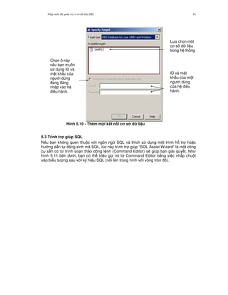 Nh p môn H qu n tr c s d li u DB2 61
Hình 5.10 - Thêm m t k t n i c s d li u
5.3 Trình tr giúp SQL
N u b n không quen thu c v i ngôn ng SQL và thích s d ng m t trình h. tr ho c
h ng d-n t ng sinh mã SQL, lúc này trình tr giúp “SQL Assist Wizard” là m t công
c s+n có t, trình so n th o dòng l nh (Command Editor) s/ giúp b n gi i quy t. Nh
hình 5.11 bên d i, b n có th tri u g'i nó t, Command Editor b&ng vi c nh p chu t
vào bi u t ng sau v i ký hi u SQL (n i lên trong hình v i vòng tròn ).
Ch'n ô này
n u b n mu n
s d ng ID và
m t kh"u c a
ng i dùng
ang ng
nh p vào h
i u hành.
L a ch'n m t
c s d li u
trong h th ng
ID và m t
kh"u c a m t
ng i dùng
c a h i u
hành.
 
