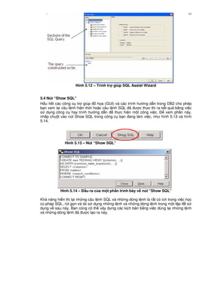 Nh p môn H qu n tr c s d li u DB2 63
Hình 5.12 – Trình tr giúp SQL Assist Wizard
5.4 Nút “Show SQL”
H u h t các công c tr giúp h'a (GUI) và các trình h ng d-n trong DB2 cho phép
b n xem l i câu l nh hi n th i ho c câu l nh SQL ã c th c thi ra k t qu b&ng vi c
s d ng công c hay trình h ng d-n th c hi n m t công vi c. $ xem ph n này,
nh p chu t vào nút Show SQL trong công c b n ang làm vi c, nh hình 5.13 và hình
5.14.
Hình 5.13 – Nút “Show SQL”
Hình 5.14 – % u ra c a m t ph n trình bày v# nút “Show SQL”
Kh n ng hi n th l i nh ng câu l nh SQL và nh ng dòng l nh là r t có ích trong vi c h'c
cú pháp SQL, rút g'n và tái s d ng nh ng l nh và nh ng dòng l nh trong m t t p s
d ng v sau này. B n c0ng có th xây d ng các k ch b n b&ng vi c dùng l i nh ng l nh
và nh ng dòng l nh ã c t o ra này.
 
