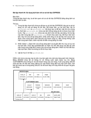 Nh p môn H qu n tr c s d li u DB264
Bài t p nhanh #4: S d ng k ch b n v i c s d li u EXPRESS
M c ich:
Trong bài t p nhanh này, ta s/ làm quen v i c s d li u EXPRESS b&ng dòng l nh và
hai k ch b n có s+n.
Th t c:
1. Trong bài t p nhanh #2 chúng ta ã t o c s d li u EXPRESS; bây gi ta s/ s
d ng nó v i m t s b ng và d li u. $ thu n ti n, có hai k ch b n, tên là
quicklab4.db2 và quicklab4.dat ã c t o ra làm vi c ó cho chúng
ta. K ch b n quicklab4.db2 ch a các l nh t o b ng do ó nó c th c hi n
tr c. T p quicklab4.dat ch a các câu l nh chèn d li u vào b ng. C hai t p
này n&m trong t p n n quicklabs.zip i kèm theo sách này. $ th c hi n k ch
b n, hãy m c a s t o dòng l nh. Ch%c ch%n r&ng c s d li u m i v,a t o s/
c ch'n trong danh sách kéo-th c a thanh công c . N u chúng không xu t
hi n trong danh sách, thêm m t k t n i n chúng b&ng nút Add
2. Nh n Select -> Open trên c a s t o dòng l nh và chuy n n th m c có l u tr
hai k ch b n. Ch'n t p quicklab4.db2 và nh n nút OK. N i dung c a t p s/ xu t
hi n trong vùng nh p l nh (input) c a c a s t o dòng l nh. Nh n nút Run th c
hi n k ch b n. Ki m tra không có l.i khi th c hi n.
3. L p l i m c 2 v i t p quicklab.dat
CSDL m i mà ta v,a t o này là m t ví d n gi n cho m t c a hàng sách trên Internet.
B ng BOOKS ch a t t c thông tin v nh ng cu n sách c l u tr . B ng
CUSTOMERS ch a thông tin v m.i khách hàng c a c a hàng. Cu i cùng b ng SALES
ch a d li u v vi c bán hàng. B t k) lúc nào khách hàng t mua m t cu n sách, m t
b n ghi c t o ra trong b ng SALES. S d i ây trình bày thi t k và quan h gi a
các b ng.
 