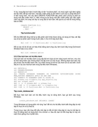 Nh p môn H qu n tr c s d li u DB266
Ví d , trong t p k ch b n d i ây có tên “functions.db2”, nó ch a ngôn ng nh ngh a
d li u DDL t o m t hàm, m t d u ch m ph"y là c n thi t cu i c a cú pháp SELECT
bên trong hàm. V i câu l nh CREATE FUNCTION d u phân cách chúng ta ph i s
d ng m t d u ch m than (!). N u chúng ta l i dùng m t d u ch m ph"y vào vi c ng n
cách câu l nh, khi ch y s/ x y ra xung t t, k ch b n, k t qu là có m t l.i trong thông
báo t, DB2.
CREATE FUNCTION f1()
SELECT … ;
… END!
T p functions.db2
$ cho DB2 bi t r&ng m t ký t d u phân cách khác c dùng, s d ng c hi u –d, ti p
sau là ký t phân cách mong mu n (d u !) nh trình bày d i ây:
db2 –td! –v –f functions.db2 –z functions.log
$ có các mô t v các c hi u khác b&ng cách ch y câu l nh d i ây trong Command
Window ho c Linux shell:
db2 list command option
5.5.2 Các k ch b n v i h i#u hành
Các k ch b n v i h i u hành cung c p linh ho t và tính n ng m nh m/ h n, nh cho
ta kh n ng thêm vào nh ng o n mã l p trình có tính lô-gíc. Nh ng o n k ch b n này
ph thu c vào h i u hành n n, tuy nhiên chúng có h. tr các tham s và các bi n. D i
ây là ví d c a m t k ch b n trong h i u hành Windows.
set DBPATH=c;
set DBNAME=PRODEXPR
set MEMORY=25
db2 CREATE DATABASE %DBNAME% ON %DBPATH% AUTOCONFIGURE USING
MEM_PERCENT %MEMORY% APPLY DB AND DBM
db2 CONNECT TO %DBNAME% USER %1 USING %2
del schema.log triggers.log app_objects.log
db2 set schema user1
db2 –t –v –f schema.db2 –z schema.log
db2 –td@ -v –f triggers.db2 –z triggers.log
db2 –td@ -v –f functions.db2 –z functions.log
T p create_database.bat
$ th c hi n k ch b n v i h i u hành này t, dòng l nh, b n gõ l nh sau trong
Windows:
create_database.bat db2admin ibmdb2
Trong Windows s d ng ph n m r ng “bat” nói cho h i u hành bi t r&ng ây là m t
t p tin th c thi x lý theo lô.
Trong Linux, b n c n thay i ki u trên t p tin ch! nh r&ng t p tin này là m t t p tin
th c thi b&ng cách s d ng l nh nh chmod +x. Sau ó, b n có th ch y t p tin này v i
cách th c gi ng nh ph n trên.
 