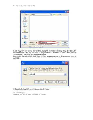 Nh p môn H qu n tr c s d li u DB268
3. $ ch y k ch b n t ng tác v i DB2, b n ph i có m t môi tr ng dòng l nh DB2. $
m c a s l nh DB2, hãy vào Start -> Program Files -> IBM DB2 -> DB2COPY1 (default)
-> Command Line Tools -> Command Window.
Cách khác, b n có th s d ng Start -> Run, gõ vào db2cmd và n enter nh hình v/
d i ây
4. Sau ó ch y k ch b n, nh p vào các l nh sau:
cd C:express
create_database.bat db2admin ibmdb2
 