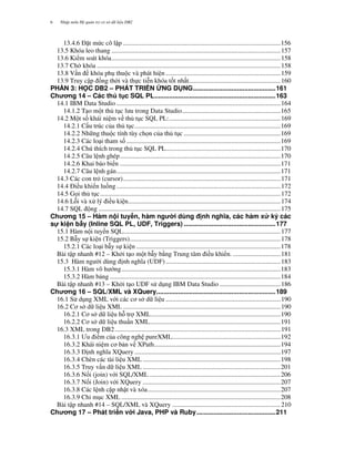 Nh p môn H qu n tr c s d li u DB26
13.4.6 '$t m c cô l p ................................................................................................156
13.5 Khóa leo thang .......................................................................................................157
13.6 Ki m soát khóa.......................................................................................................158
13.7 Ch khóa ................................................................................................................158
13.8 V n khóa ph thu c và phát hi n ......................................................................159
13.9 Truy c p ng th i và th c ti n khóa t t nh t........................................................160
PH N 3: H C DB2 – PHÁT TRI N NG D NG.............................................161
Ch ng 14 – Các th t c SQL PL..................................................................163
14.1 IBM Data Studio ....................................................................................................164
14.1.2 T o m t th t c l u trong Data Studio............................................................165
14.2 M t s khái ni m v th t c SQL PL:....................................................................169
14.2.1 C u trúc c a th t c.........................................................................................169
14.2.2 Nh ng thu c tính tùy ch n c a th t c ...........................................................169
14.2.3 Các lo i tham s ..............................................................................................169
14.2.4 Chú thích trong th t c SQL PL......................................................................170
14.2.5 Câu l nh ghép..................................................................................................170
14.2.6 Khai báo bi n ..................................................................................................171
14.2.7 Câu l nh gán....................................................................................................171
14.3 Các con tr* (cursor)................................................................................................171
14.4 'i u khi n lu ng ....................................................................................................172
14.5 G i th t c..............................................................................................................172
14.6 L i và x lý i u ki n.............................................................................................174
14.7 SQL ng ...............................................................................................................175
Ch ng 15 – Hàm n i tuy n, hàm ng i dùng nh ngh a, các hàm x ký các
s! ki n b"y (Inline SQL PL, UDF, Triggers) ..................................................177
15.1 Hàm n i tuy n SQL................................................................................................177
15.2 B%y s ki n (Triggers)............................................................................................178
15.2.1 Các lo i b%y s ki n ........................................................................................178
Bài t p nhanh #12 – Kh i t o m t b%y b-ng Trung tâm i u khi n. .............................181
15.3 Hàm ng i dùng "nh ngh.a (UDF)......................................................................183
15.3.1 Hàm vô h ng.................................................................................................183
15.3.2 Hàm b ng ........................................................................................................184
Bài t p nhanh #13 – Kh i t o UDF s d ng IBM Data Studio .....................................186
Ch ng 16 – SQL/XML và XQuery.................................................................189
16.1 S d ng XML v i các c s d li u ......................................................................190
16.2 C s d li u XML ................................................................................................190
16.2.1 C s d li u h tr XML...............................................................................190
16.2.2 C s d li u thu n XML................................................................................191
16.3 XML trong DB2.....................................................................................................191
16.3.1 /u i m c a công ngh pureXML..................................................................192
16.3.2 Khái ni m c b n v XPath.............................................................................194
16.3.3 '"nh ngh.a XQuery .........................................................................................197
16.3.4 Chèn các tài li u XML ....................................................................................198
16.3.5 Truy v n d li u XML ....................................................................................201
16.3.6 N i (join) v i SQL/XML ................................................................................206
16.3.7 N i (Join) v i XQuery ....................................................................................207
16.3.8 Các l nh c p nh t và xóa.................................................................................207
16.3.9 Ch( m c XML .................................................................................................208
Bài t p nhanh #14 – SQL/XML và XQuery ..................................................................210
Ch ng 17 – Phát tri n v i Java, PHP và Ruby...........................................211
 