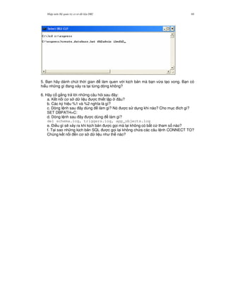 Nh p môn H qu n tr c s d li u DB2 69
5. B n hãy dành chút th i gian làm quen v i k ch b n mà b n v,a t o xong. B n có
hi u nh ng gì ang x y ra t i t,ng dòng không?
6. Hãy c g%ng tr l i nh ng câu h i sau ây:
a. K t n i c s d li u c thi t l p âu?
b. Các ký hi u %1 và %2 ngh a là gì?
c. Dòng l nh sau ây dùng làm gì? Nó c s d ng khi nào? Cho m c ích gì?
SET DBPATH=C:
d. Dòng l nh sau ây c dùng làm gì?
del schema.log, triggers.log, app_objects.log
e. $i u gì s/ x y ra khi k ch b n c g'i mà l i không có b t c tham s nào?
f. T i sao nh ng k ch b n SQL c g'i l i không ch a các câu l nh CONNECT TO?
Chúng k t n i n c s d li u nh th nào?
 