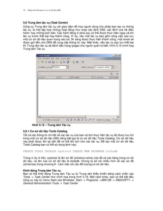 Nh p môn H qu n tr c s d li u DB270
5.6 Trung tâm tác v (Task Center)
Công c Trung tâm tác v v i giao di n h'a ng i dùng cho phép b n t o ra nh ng
tác v : là m t t p h p nh ng ho t ng nh ch y các l nh DB2, các l nh c a h i u
hành, hay nh ng k ch b n. Các hành ng phía sau có th c th c hi n ngay c khi
tác v tr c th t b i hay thành công. Ví d , n u m t tác v bao g m công vi c sao l u
m t c s d li u quan tr'ng vào lúc 3h sáng c th c hi n thành công, m t email s/
c g i n cho DBA cung c p thông tin này. M t khác, n u tác v sao l u th t b i
thì Trung tâm tác v s/ ánh d u trang (page) cho ng i qu n tr bi t. Hình 5.15 minh ho
Trung tâm Tác v
Hình 5.15 – Trung tâm Tác v
5.6.1 C s d li u Tools Catalog
T t c các thông tin chi ti t v các tác v c a b n và l ch th c hi n tác v ó c l u tr
trong m t c s d li u DB2 riêng bi t g'i là c s d li u Tools Catalog. C s d li u
này ph i c t n t i s+n có th lên l ch cho các tác v . $ t o m t c s d li u
Tools Catalog b n có th s d ng l nh này:
CREATE TOOLS CATALOG systools CREATE NEW DATABASE toolsdb
Trong ví d trên, systools là tên s (schema name) c a t t c các b ng trong c s
d li u, và tên c a c s d li u là toolsdb. Chúng ta s/ nói nhi u h n v các s
(schemas) trong ch ng 8 - Làm vi c v i các i t ng c s d li u.
Kh i ng Trung tâm Tác v
B n có th kh i ng Trung tâm Tác v t, Trung tâm $i u khi n b&ng cách nh n vào
Tools -> Task Center nh minh h'a trong hình 5.16. M t cách khác, b n có th b%t u
công c này t, menu Start c a Windows: Start -> Programs ->IBM DB -> DB2COPY1 ->
General Administration Tools -> Task Center
 