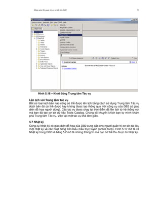 Nh p môn H qu n tr c s d li u DB2 71
Hình 5.16 – Kh i ng Trung tâm Tác v
Lên l ch v i Trung tâm Tác v
B t c lo i k ch b n nào c0ng có th c lên l ch b&ng cách s d ng Trung tâm Tác v
(k ch b n ó có th c hay không c t o thông qua m t công c c a DB2 có giao
di n h'a ng i dùng). Các tác v c ch y t i th i i m ã lên l ch t, h th ng n i
mà b n ã t o c s d li u Tools Catalog. Chúng tôi khuy n khích b n t mình khám
phá Trung tâm Tác v . Vi c t o m t tác v khá n gi n.
5.7 Nh t ký
Công c Nh t ký có giao di n h'a c a DB2 cung c p cho ng i qu n tr c s d li u
m t nh t ký v các ho t ng trên bi u m-u tr c tuy n (online form). Hình 5.17 mô t v
Nh t ký trong DB2 và b ng 5.2 mô t nh ng thông tin mà b n có th thu c t, Nh t ký.
 