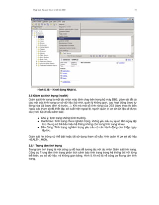 Nh p môn H qu n tr c s d li u DB2 73
Hình 5.18 – Kh i ng Nh t kí.
5.8 Giám sát tình tr(ng (health)
Giám sát tình tr ng là m t tác nhân m c nh ch y bên trong b máy DB2, giám sát t t c
các m t c a tình tr ng c s d li u (b nh , qu n lý không gian, các ho t ng c t
ng hóa ã c nh rõ tr c…). Khi mà m t s tính n ng c a DB2 c th c thi bên
ngoài các tham s ã thi t l p, s/ xu t hi n ngo i l , ng i qu n tr c s d li u s/ c
l u ý t i. Có 3 ki u c nh báo:
1 Chú ý: Tình tr ng không bình th ng.
1 C nh báo: Tình tr ng ch a nghiêm tr'ng, không yêu c u s quan tâm ngay l p
t c nh ng có th báo hi u h th ng không còn trong tình tr ng t i u.
1 Báo ng: Tình tr ng nghiêm tr'ng yêu c u có các hành ng can thi p ngay
l p t c.
Giám sát h thông có th b t ho c t%t s d ng tham s c u hình qu n lý c s d li u
HEALTH_MON.
5.8.1 Trung tâm tình tr(ng
Trung tâm tình tr ng là m t công c h'a t ng tác v i tác nhân Giám sát tình tr ng.
Công c Trung tâm tình tr ng phân tích c nh báo tình tr ng trong h th ng i v i t,ng
th hi n, c s d li u, và không gian b ng. Hình 5.19 mô t v công c Trung tâm tình
tr ng.
 