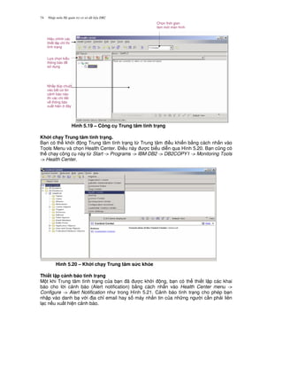 Nh p môn H qu n tr c s d li u DB274
Hình 5.19 – Công c Trung tâm tình tr(ng
Kh i ch(y Trung tâm tình tr(ng.
B n có th kh i ng Trung tâm tình tr ng t, Trung tâm i u khi n b&ng cách nh n vào
Tools Menu và ch'n Health Center. $i u này c bi u di n qua Hình 5.20. B n c0ng có
th ch y công c này t, Start -> Programs -> IBM DB2 -> DB2COPY1 -> Monitoring Tools
-> Health Center.
Hình 5.20 – Kh i ch(y Trung tâm s&c kh3e
Thi t l p c nh báo tình tr(ng
M t khi Trung tâm tình tr ng c a b n ã c kh i ng, b n có th thi t l p các khai
báo cho l i c nh báo (Alert notification) b&ng cách nh n vào Health Center menu ->
Configure -> Alert Notification nh trong Hình 5.21. C nh báo tình tr ng cho phép b n
nh p vào danh b v i a ch! email hay s máy nh%n tin c a nh ng ng i c n ph i liên
l c n u xu t hi n c nh báo.
Ch'n th i gian
làm m i màn hình
Hi u ch!nh các
thi t l p ch! th
tình tr ng
L a ch'n ki u
thông báo
s d ng
Nh p úp chu t
vào b t c l i
c nh báo nào
thì các chi ti t
v thông báo
xu t hi n ây
 