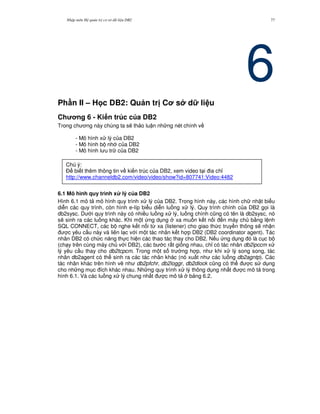 Nh p môn H qu n tr c s d li u DB2 77
6Ph n II – H c DB2: Qu n tr C s d li u
Ch ng 6 - Ki n trúc c a DB2
Trong ch ng này chúng ta s/ th o lu n nh ng nét chính v
- Mô hình x lý c a DB2
- Mô hình b nh c a DB2
- Mô hình l u tr c a DB2
6.1 Mô hình quy trình x lý c a DB2
Hình 6.1 mô t mô hình quy trình x lý c a DB2. Trong hình này, các hình ch nh t bi u
di n các quy trình, còn hình e-líp bi u di n lu ng x lý. Quy trình chính c a DB2 g'i là
db2sysc. D i quy trình này có nhi u lu ng x lý, lu ng chính c0ng có tên là db2sysc, nó
s/ sinh ra các lu ng khác. Khi m t ng d ng xa mu n k t n i n máy ch b&ng l nh
SQL CONNECT, các b nghe k t n i t, xa (listener) cho giao th c truy n thông s/ nh n
c yêu c u này và liên l c v i m t tác nhân k t h p DB2 (DB2 coordinator agent). Tác
nhân DB2 có ch c n ng th c hi n các thao tác thay cho DB2. N u ng d ng ó là c c b
(ch y trên cùng máy ch v i DB2), các b c r t gi ng nhau, ch! có tác nhân db2ipccm x
lý yêu c u thay cho db2tcpcm. Trong m t s tr ng h p, nh khi x lý song song, tác
nhân db2agent có th sinh ra các tác nhân khác (nó xu t nh các lu ng db2agntp). Các
tác nhân khác trên hình v/ nh db2pfchr, db2loggr, db2dlock c0ng có th c s d ng
cho nh ng m c ích khác nhau. Nh ng quy trình x lý thông d ng nh t c mô t trong
hình 6.1. Và các lu ng x lý chung nh t c mô t b ng 6.2.
Chú ý:
$ bi t thêm thông tin v ki n trúc c a DB2, xem video t i ia ch!
http://www.channeldb2.com/video/video/show?id=807741:Video:4482
 