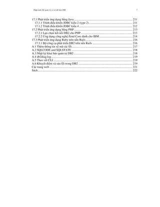 Nh p môn H qu n tr c s d li u DB2 7
17.1 Phát tri n ng d ng b-ng Java............................................................................... 211
17.1.1 Trình i u khi n JDBC ki u 2 (type 2)........................................................... 211
17.1.2 Trình i u khi n JDBC ki u 4 ........................................................................ 212
17.2 Phát tri n ng d ng b-ng PHP............................................................................... 213
17.2.1 L a ch n k t n i DB2 cho PHP...................................................................... 213
17.2.2 0ng d ng công ngh Zend Core dành cho IBM............................................. 214
17.3 Phát tri n ng d ng Ruby trên n n Rails............................................................... 216
17.3.1 B công c phát tri n DB2 trên n n Rails ...................................................... 216
A.1 Thêm thông tin v mã các l i.................................................................................. 217
A.2 SQLCODE and SQLSTATE .................................................................................. 218
A.3 Nh t ký khai báo qu n tr" DB2 ............................................................................... 218
A.4 db2diag.log.............................................................................................................. 219
A.5 Theo v t CLI........................................................................................................... 219
A.6 Khuy t i m và s a l i trong DB2 ......................................................................... 219
Các trang web ................................................................................................................ 221
Sách................................................................................................................................ 222
 