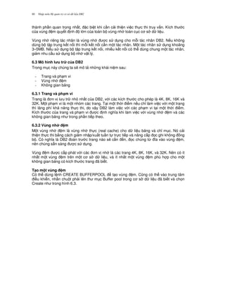 Nh p môn H qu n tr c s d li u DB280
thành ph n quan tr'ng nh t, c bi t khi c n c i thi n vi c th c thi truy v n. Kích th c
c a vùng m quy t nh l n c a toàn b vùng nh toàn c c c s d li u.
Vùng nh riêng tác nhân là vùng nh c s d ng cho m.i tác nhân DB2. N u không
dùng b t p trung k t n i thì m.i k t n i c n m t tác nhân. M t tác nhân s d ng kho ng
3–5MB. N u s d ng b t p trung k t n i, nhi u k t n i có th dùng chung m t tác nhân,
gi m nhu c u s d ng b nh v t lý.
6.3 Mô hình l u tr c a DB2
Trong m c này chúng ta s/ mô t nh ng khái ni m sau:
- Trang và ph m vi
- Vùng nh m
- Không gian b ng
6.3.1 Trang và ph(m vi
Trang là n v l u tr nh nh t c a DB2, v i các kích th c cho phép là 4K, 8K, 16K và
32K. M t ph m vi là m t nhóm các trang. T i m t th i i m n u ch! làm vi c v i m t trang
thì lãng phí kh n ng th c thi, do v y DB2 làm vi c v i các ph m vi t i m t th i i m.
Kích th c c a trang và ph m vi c nh ngh a khi làm vi c v i vùng nh m và các
không gian b ng nh trong ph n ti p theo.
6.3.2 Vùng nh m
M t vùng nh m là vùng nh th c (real cache) cho d li u b ng và ch! m c. Nó c i
thi n th c thi b&ng cách gi m nh p/xu t tu n t tr c ti p và nâng c p 'c ghi không ng
b . Có ngh a là DB2 oán tr c trang nào s/ c n n, 'c chúng t, a vào vùng m,
nên chúng s+n sàng c s d ng.
Vùng m c c p phát v i các n v nh là các trang 4K, 8K, 16K, và 32K. Nên có ít
nh t m t vùng m trên m t c s d li u, và ít nh t m t vùng m phù h p cho m t
không gian b ng có kích th c trang ã bi t.
T(o m t vùng m
Có th dùng l nh CREATE BUFFERPOOL t o vùng m. C0ng có th vào trung tâm
i u khi n, nh n chu t ph i lên th m c Buffer pool trong c s d li u ã bi t và ch'n
Create nh trong hình 6.3.
 
