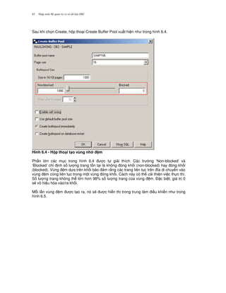 Nh p môn H qu n tr c s d li u DB282
Sau khi ch'n Create, h p tho i Create Buffer Pool xu t hi n nh trong hình 6.4.
Hình 6.4 - H p tho(i t(o vùng nh m
Ph n l n các m c trong hình 6.4 c t gi i thích. Các tr ng ‘Non-blocked’ và
‘Blocked’ ch! nh s l ng trang t n t i là không óng kh i (non-blocked) hay óng kh i
(blocked). Vùng m d a trên kh i b o m r&ng các trang liên t c trên a di chuy n vào
vùng m c0ng liên t c trong m t vùng óng kh i. Cách này có th c i thi n vi c th c thi.
S l ng trang không th l n h n 98% s l ng trang c a vùng m. $ c bi t, giá tr 0
s/ vô hi u hóa vào/ra kh i.
M.i l n vùng m c t o ra, nó s/ c hi n th trong trung tâm i u khi n nh trong
hình 6.5.
 