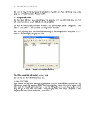 Nh p môn H qu n tr c s d li u DB288
$ xem và thay i n i dung c a t t c các th m c trên c n th c hi n b&ng công c tr
giúp c u hình (Configuration Assistant GUI)
7.2 Tr giúp c$u hình
S d ng giao di n tr c quan c a công c Tr giúp c u hình, b n có th d dàng c u hình
k t n i gi a m t máy khách DB2 và m t máy ch DB2.
$ th c thi Tr giúp c u hình trên Windows, b n có th ch'n: Start -> Programs -> IBM
DB2 -> DB2COPY1 -> Set-up Tools -> Configuration Assistant.
N u s d ng dòng l nh, b n có th b%t u công c này b&ng cách s d ng l nh db2ca.
Hình 7.1 mô t công c tr giúp c u hình.
Hình 7.1 - Công c tr giúp c$u hình
7.2.1 Nh ng cài t b,t bu c trên máy ch
Có hai vi c c n c thi t l p t i máy ch :
1) Bi n DB2COMM
Bi n ng kí này xác nh giao th c truy n thông c s d ng l%ng nghe các yêu c u
n t, máy khách. B giao th c TCPIP là b các giao th c truy n thông c s d ng ph
bi n nh t. Khi thay i giá tr c a tham s này, h th ng c n c kh i ng l i. $ xem và
thay i giá tr c a bi n DB2COMM trong tr giúp c u hình, ch'n Configure -> DB2
Registry nh c mô t trong hình 7.2 và hình 7.3
 